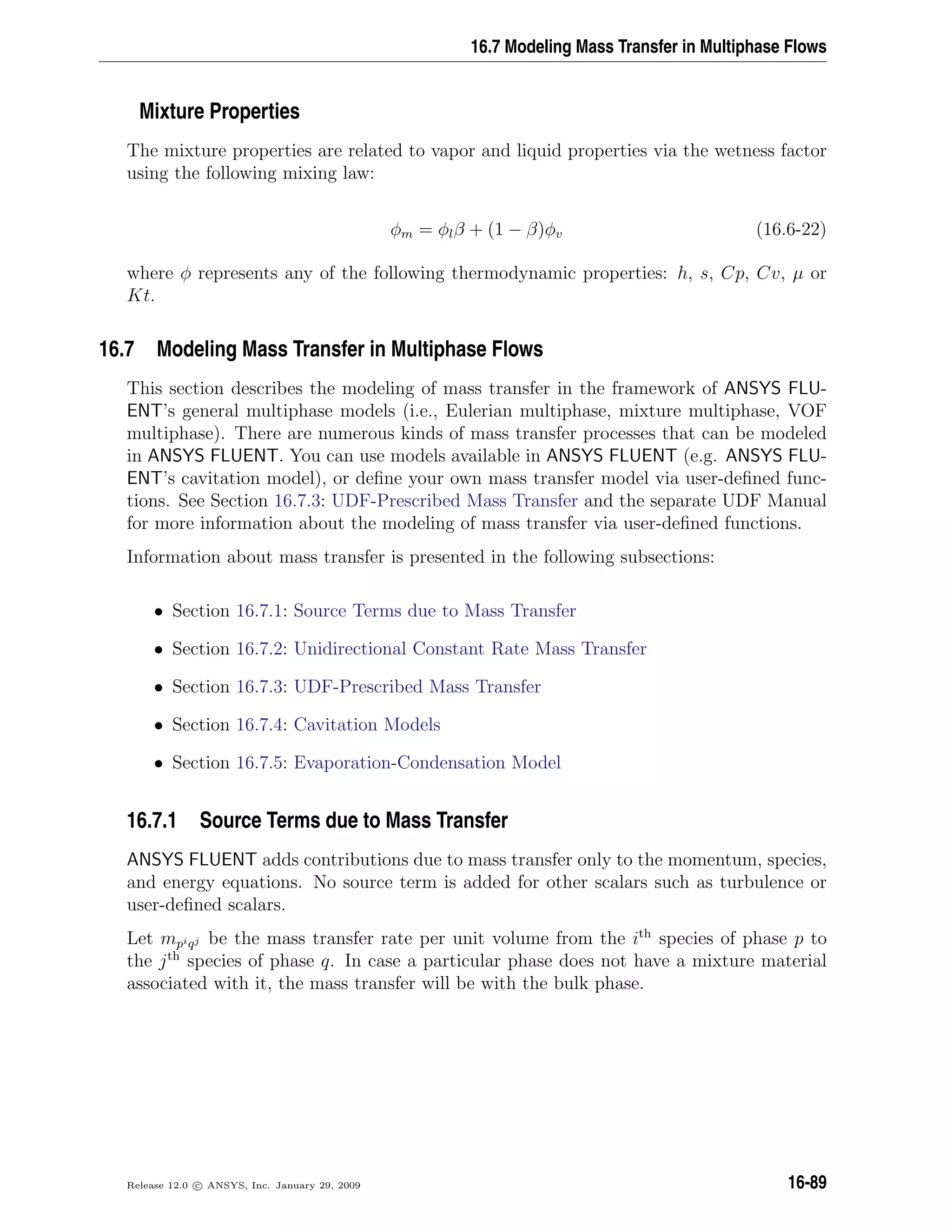 16.7 Modeling Mass Transfer in Multiphase Flows
Mixture Properties
The mixture properties are related to vapor and liquid properties via the wetness factor
using the following mixing law:
φm = φlβ + (1 − β)φv (16.6-22)
where φ represents any of the following thermodynamic properties: h, s, Cp, Cv, µ or
Kt.
16.7 Modeling Mass Transfer in Multiphase Flows
This section describes the modeling of mass transfer in the framework of ANSYS FLU-
ENT’s general multiphase models (i.e., Eulerian multiphase, mixture multiphase, VOF
multiphase). There are numerous kinds of mass transfer processes that can be modeled
in ANSYS FLUENT. You can use models available in ANSYS FLUENT (e.g. ANSYS FLU-
ENT’s cavitation model), or deﬁne your own mass transfer model via user-deﬁned func-
tions. See Section 16.7.3: UDF-Prescribed Mass Transfer and the separate UDF Manual
for more information about the modeling of mass transfer via user-deﬁned functions.
Information about mass transfer is presented in the following subsections:
• Section 16.7.1: Source Terms due to Mass Transfer
• Section 16.7.2: Unidirectional Constant Rate Mass Transfer
• Section 16.7.3: UDF-Prescribed Mass Transfer
• Section 16.7.4: Cavitation Models
• Section 16.7.5: Evaporation-Condensation Model
16.7.1 Source Terms due to Mass Transfer
ANSYS FLUENT adds contributions due to mass transfer only to the momen
