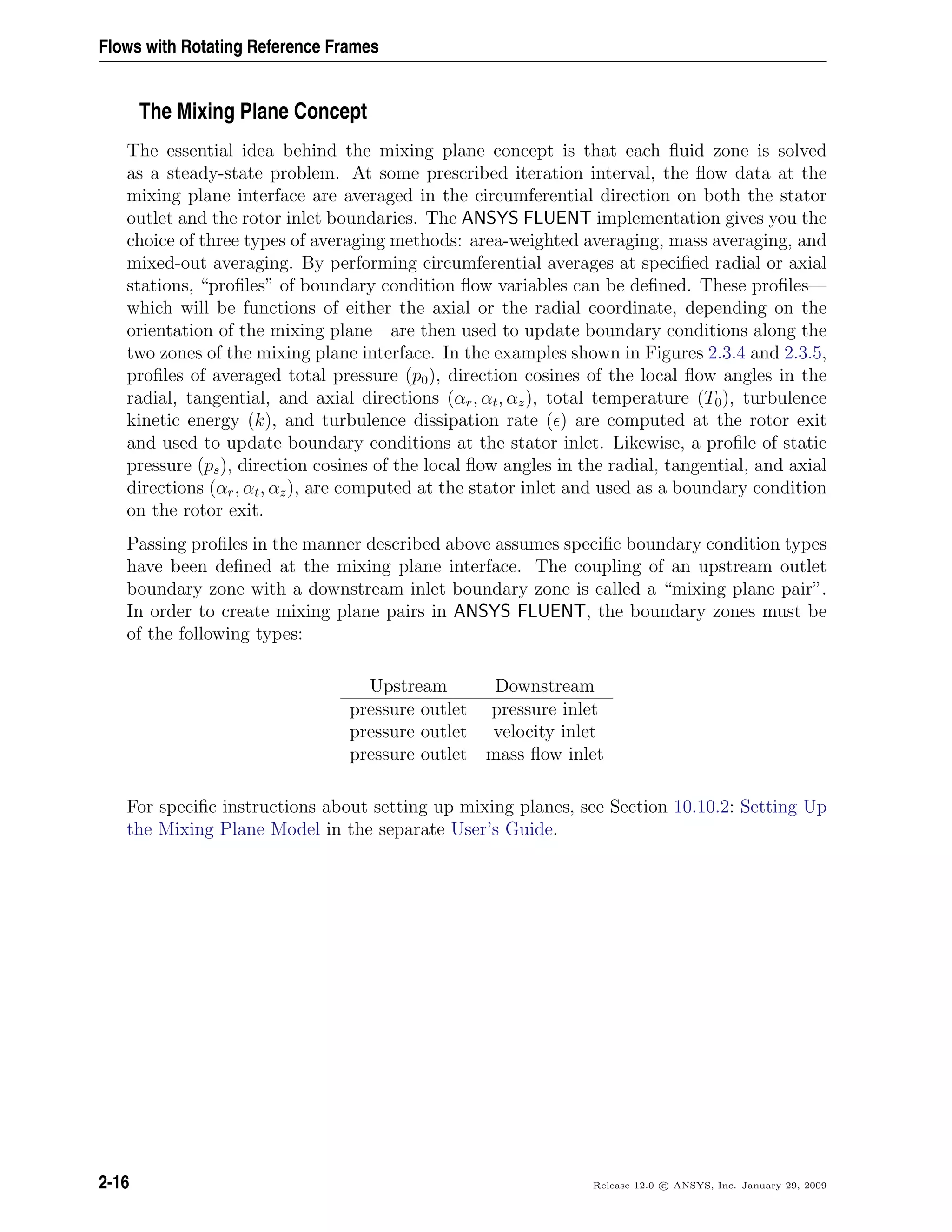 Flows with Rotating Reference Frames
The Mixing Plane Concept
The essential idea behind the mixing plane concept is that each ﬂuid zone is solved
as a steady-state problem. At some prescribed iteration interval, the ﬂow data at the
mixing plane interface are averaged in the circumferential direction on both the stator
outlet and the rotor inlet boundaries. The ANSYS FLUENT implementation gives you the
choice of three types of averaging methods: area-weighted averaging, mass averaging, and
mixed-out averaging. By performing circumferential averages at speciﬁed radial or axial
stations, “proﬁles” of boundary condition ﬂow variables can be deﬁned. These proﬁles—
which will be functions of either the axial or the radial coordinate, depending on the
orientation of the mixing plane—are then used to update boundary conditions along the
two zones of the mixing plane interface. In the examples shown in Figures 2.3.4 and 2.3.5,
proﬁles of averaged total pressure (p0), direction cosines of the local ﬂow angles in the
radial, tangential, and axial directions (αr, αt, αz), total temperature (T0), turbulence
kinetic energy (k), and turbulence dissipation rate ( ) are computed at the rotor exit
and used to update boundary conditions at the stator inlet. Likewise, a proﬁle of static
pressure (ps), direction cosines of the local ﬂow angles in the radial, tangential, and axial
directions (αr, αt, αz), are computed at the stator inlet and used as a boundary condition
on the rotor exit.
Passing proﬁles in the manner described above assumes speciﬁc boundary condition types
have been deﬁned at the mixing plane interface. The coupling of an upstream outlet
boundary zone with a downstream inlet boundary zone is called a “mixing plane pair”.
In order to create mixing plane pairs in ANSYS FLUENT, the boundary zones must be
of the following types:
Upstream Downstream
pressure outlet pressure inlet
pressure outlet velocity inlet
pressure outlet mass ﬂow inlet
For speciﬁc instructions about setting up mixing planes, see Section 10.10.2: Setting Up
the Mixing Plane Model in the separate User’s Guide.
2-16 Release 12.0 c ANSYS, Inc. January 29, 2009
 