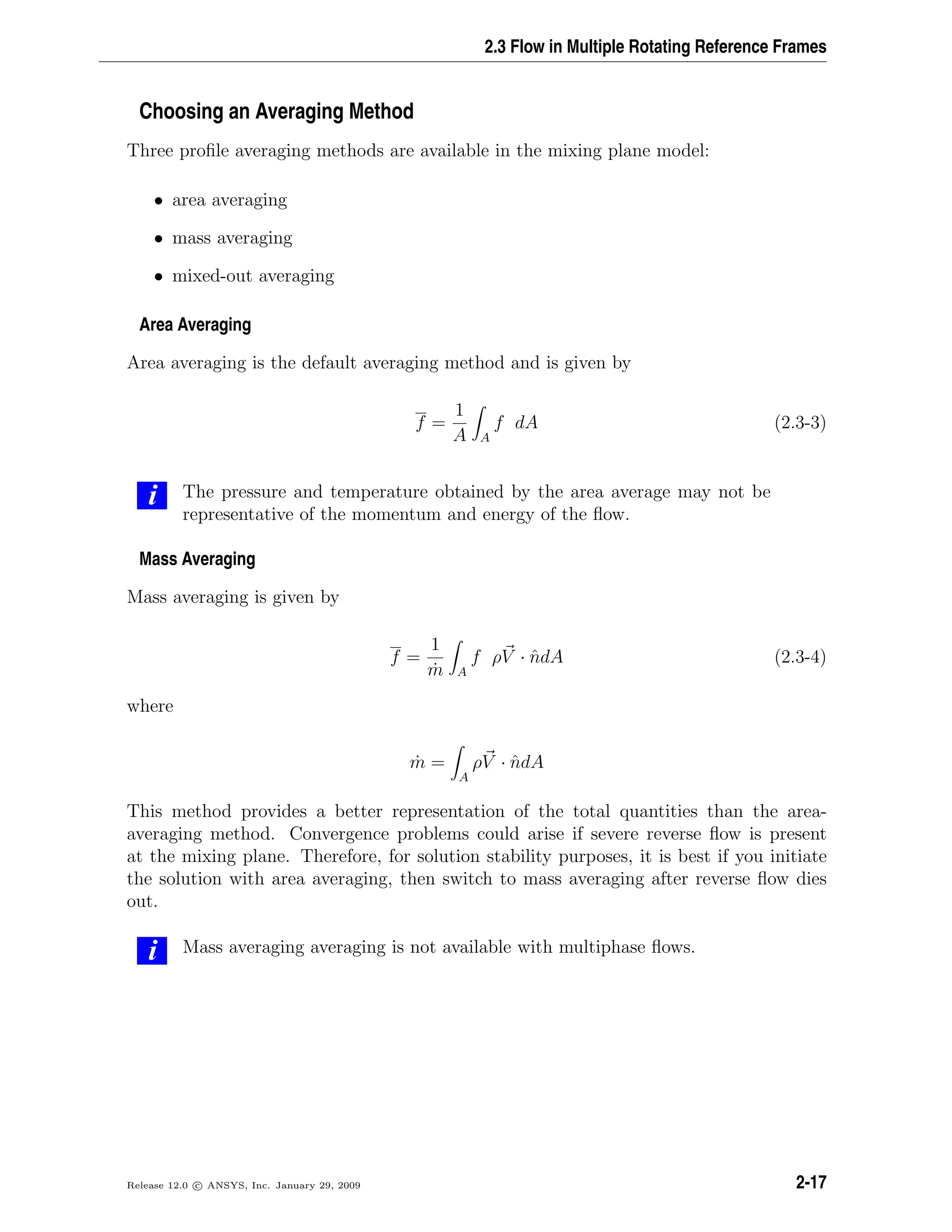 2.3 Flow in Multiple Rotating Reference Frames
Choosing an Averaging Method
Three proﬁle averaging methods are available in the mixing plane model:
• area averaging
• mass averaging
• mixed-out averaging
Area Averaging
Area averaging is the default averaging method and is given by
f =
1
A A
f dA (2.3-3)
i The pressure and temperature obtained by the area average may not be
representative of the momentum and energy of the ﬂow.
Mass Averaging
Mass averaging is given by
f =
1
˙m A
f ρV · ˆndA (2.3-4)
where
˙m =
A
ρV · ˆndA
This method provides a better representation of the total quantities than the area-
averaging method. Convergence problems could arise if severe reverse ﬂow is present
at the mixing plane. Therefore, for solution stability purposes, it is best if you initiate
the solution with area averaging, then switch to mass averaging after reverse ﬂow dies
out.
i Mass averaging averaging is not available with multiphase ﬂows.
Release 12.0 c ANSYS, Inc. January 29, 2009 2-17
 