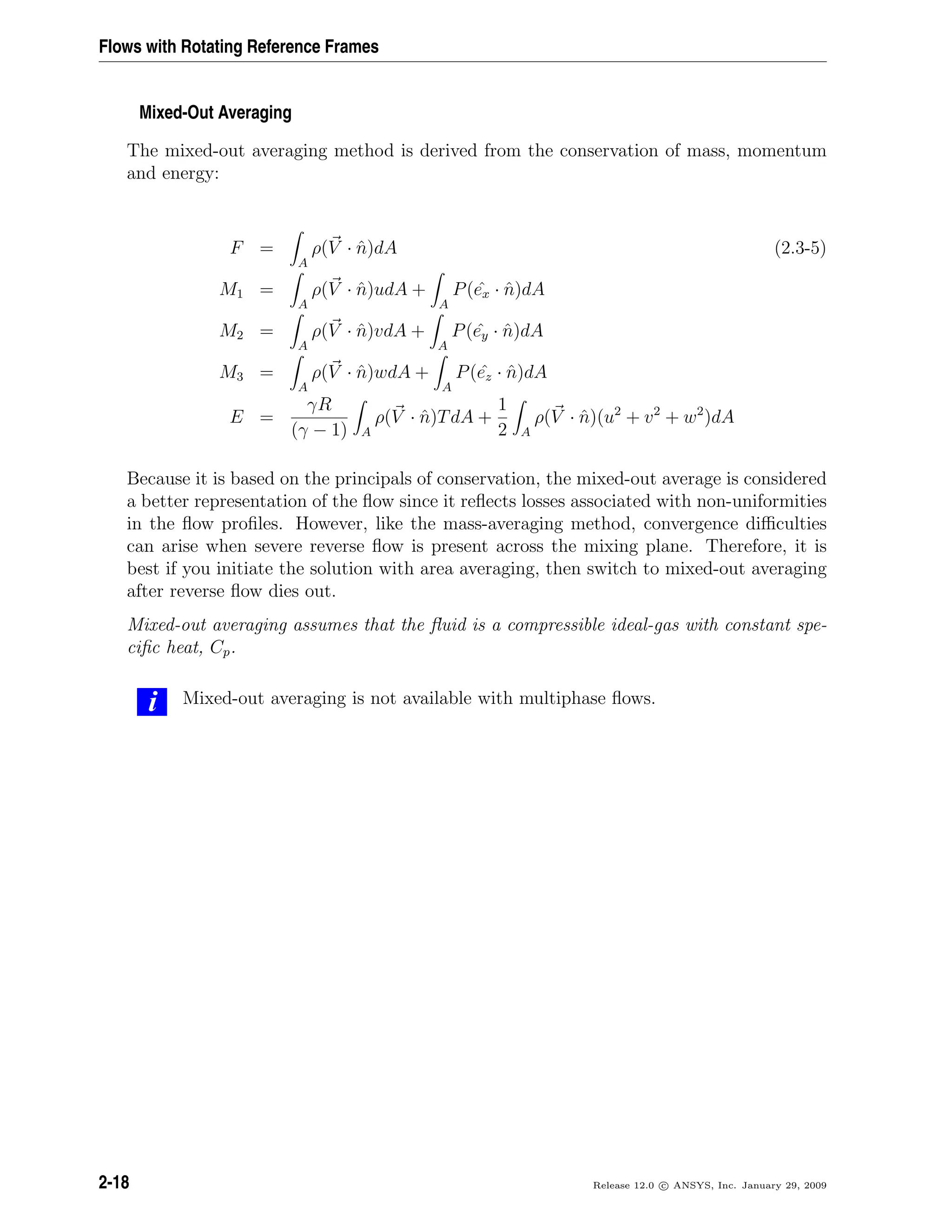 Flows with Rotating Reference Frames
Mixed-Out Averaging
The mixed-out averaging method is derived from the conservation of mass, momentum
and energy:
F =
A
ρ(V · ˆn)dA (2.3-5)
M1 =
A
ρ(V · ˆn)udA +
A
P( ˆex · ˆn)dA
M2 =
A
ρ(V · ˆn)vdA +
A
P( ˆey · ˆn)dA
M3 =
A
ρ(V · ˆn)wdA +
A
P( ˆez · ˆn)dA
E =
γR
(γ − 1) A
ρ(V · ˆn)TdA +
1
2 A
ρ(V · ˆn)(u2
+ v2
+ w2
)dA
Because it is based on the principals of conservation, the mixed-out average is considered
a better representation of the ﬂow since it reﬂects losses associated with non-uniformities
in the ﬂow proﬁles. However, like the mass-averaging method, convergence diﬃculties
can arise when severe reverse ﬂow is present across the mixing plane. Therefore, it is
best if you initiate the solution with area averaging, then switch to mixed-out averaging
after reverse ﬂow dies out.
Mixed-out averaging assumes that the ﬂuid is a compressible ideal-gas with constant spe-
ciﬁc heat, Cp.
i Mixed-out averaging is not available with multiphase ﬂows.
2-18 Release 12.0 c ANSYS, Inc. January 29, 2009
 