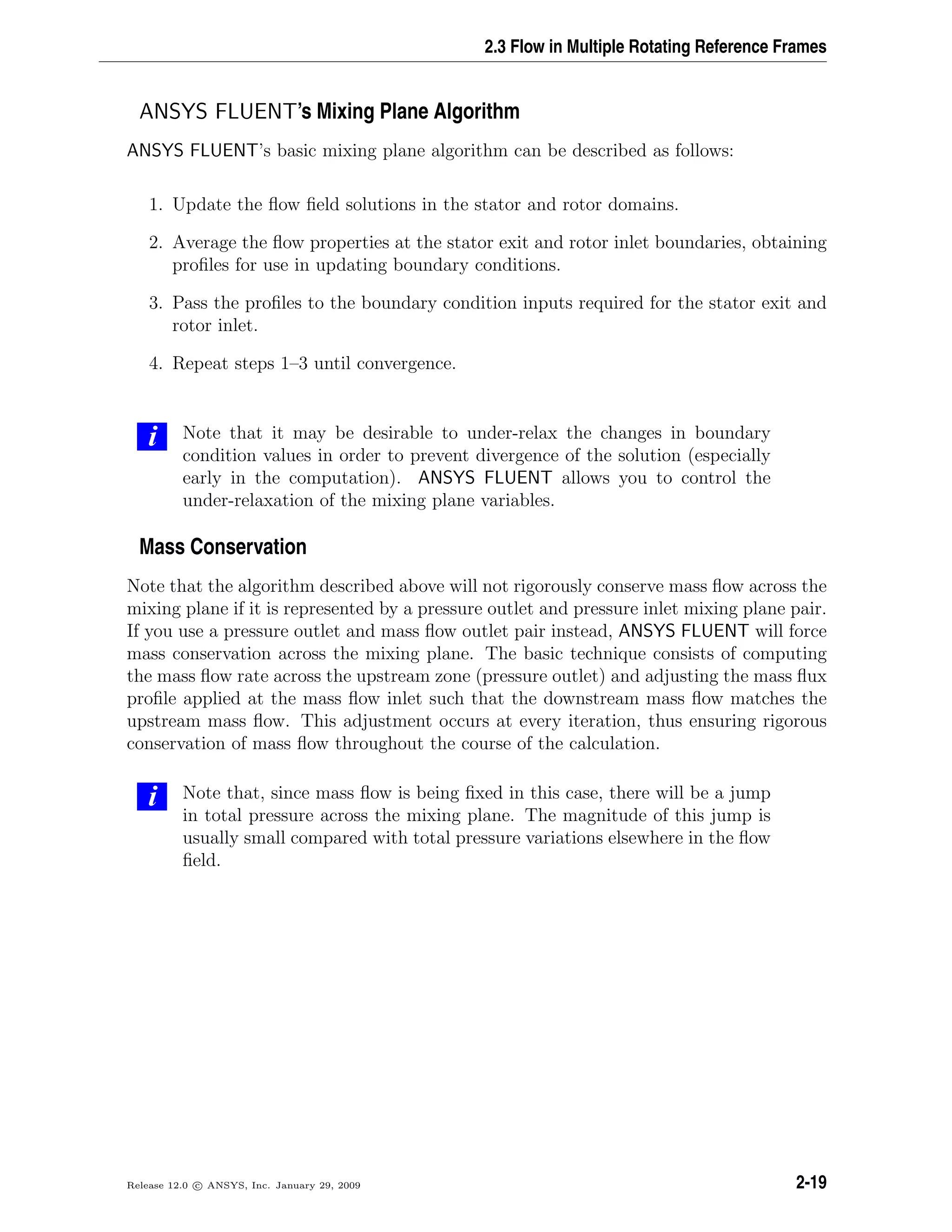 2.3 Flow in Multiple Rotating Reference Frames
ANSYS FLUENT’s Mixing Plane Algorithm
ANSYS FLUENT’s basic mixing plane algorithm can be described as follows:
1. Update the ﬂow ﬁeld solutions in the stator and rotor domains.
2. Average the ﬂow properties at the stator exit and rotor inlet boundaries, obtaining
proﬁles for use in updating boundary conditions.
3. Pass the proﬁles to the boundary condition inputs required for the stator exit and
rotor inlet.
4. Repeat steps 1–3 until convergence.
i Note that it may be desirable to under-relax the changes in boundary
condition values in order to prevent divergence of the solution (especially
early in the computation). ANSYS FLUENT allows you to control the
under-relaxation of the mixing plane variables.
Mass Conservation
Note that the algorithm described above will not rigorously conserve mass ﬂow across the
mixing plane if it is represented by a pressure outlet and pressure inlet mixing plane pair.
If you use a pressure outlet and mass ﬂow outlet pair instead, ANSYS FLUENT will force
mass conservation across the mixing plane. The basic technique consists of computing
the mass ﬂow rate across the upstream zone (pressure outlet) and adjusting the mass ﬂux
proﬁle applied at the mass ﬂow inlet such that the downstream mass ﬂow matches the
upstream mass ﬂow. This adjustment occurs at every iteration, thus ensuring rigorous
conservation of mass ﬂow throughout the course of the calculation.
i Note that, since mass ﬂow is being ﬁxed in this case, there will be a jump
in total pressure across the mixing plane. The magnitude of this jump is
usually small compared with total pressure variations elsewhere in the ﬂow
ﬁeld.
Release 12.0 c ANSYS, Inc. January 29, 2009 2-19
 