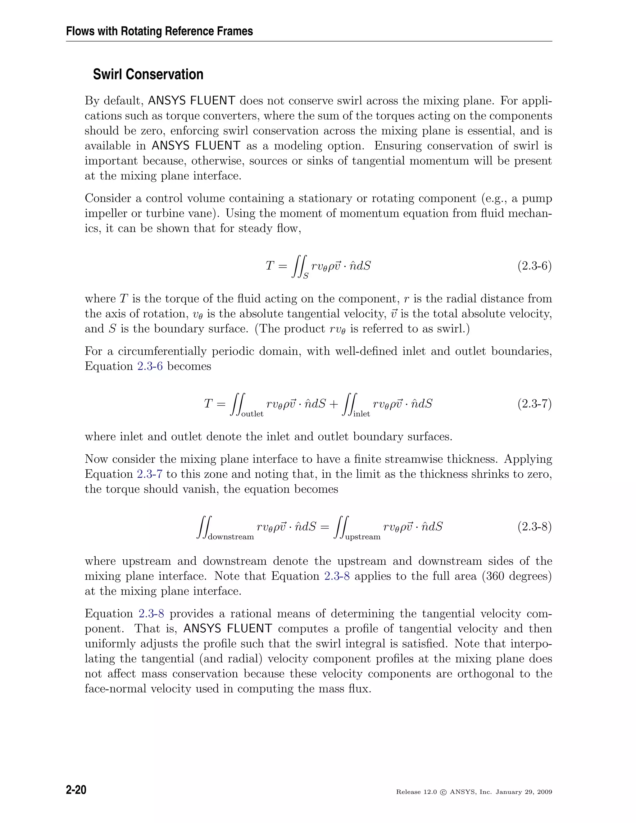 Flows with Rotating Reference Frames
Swirl Conservation
By default, ANSYS FLUENT does not conserve swirl across the mixing plane. For appli-
cations such as torque converters, where the sum of the torques acting on the components
should be zero, enforcing swirl conservation across the mixing plane is essential, and is
available in ANSYS FLUENT as a modeling option. Ensuring conservation of swirl is
important because, otherwise, sources or sinks of tangential momentum will be present
at the mixing plane interface.
Consider a control volume containing a stationary or rotating component (e.g., a pump
impeller or turbine vane). Using the moment of momentum equation from ﬂuid mechan-
ics, it can be shown that for steady ﬂow,
T =
S
rvθρv · ˆndS (2.3-6)
where T is the torque of the ﬂuid acting on the component, r is the radial distance from
the axis of rotation, vθ is the absolute tangential velocity, v is the total absolute velocity,
and S is the boundary surface. (The product rvθ is referred to as swirl.)
For a circumferentially periodic domain, with well-deﬁned inlet and outlet boundaries,
Equation 2.3-6 becomes
T =
outlet
rvθρv · ˆndS +
inlet
rvθρv · ˆndS (2.3-7)
where inlet and outlet denote the inlet and outlet boundary surfaces.
Now consider the mixing plane interface to have a ﬁnite streamwise thickness. Applying
Equation 2.3-7 to this zone and noting that, in the limit as the thickness shrinks to zero,
the torque should vanish, the equation becomes
downstream
rvθρv · ˆndS =
upstream
rvθρv · ˆndS (2.3-8)
where upstream and downstream denote the upstream and downstream sides of the
mixing plane interface. Note that Equation 2.3-8 applies to the full area (360 degrees)
at the mixing plane interface.
Equation 2.3-8 provides a rational means of determining the tangential velocity com-
ponent. That is, ANSYS FLUENT computes a proﬁle of tangential velocity and then
uniformly adjusts the proﬁle such that the swirl integral is satisﬁed. Note that interpo-
lating the tangential (and radial) velocity component proﬁles at the mixing plane does
not aﬀect mass conservation because these velocity components are orthogonal to the
face-normal velocity used in computing the mass ﬂux.
2-20 Release 12.0 c ANSYS, Inc. January 29, 2009
 