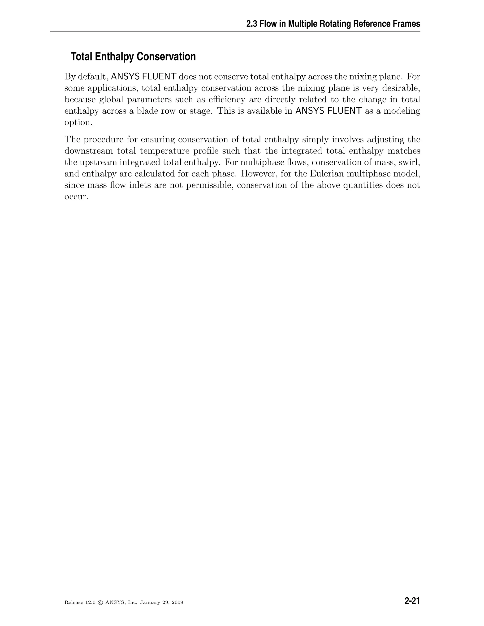 2.3 Flow in Multiple Rotating Reference Frames
Total Enthalpy Conservation
By default, ANSYS FLUENT does not conserve total enthalpy across the mixing plane. For
some applications, total enthalpy conservation across the mixing plane is very desirable,
because global parameters such as eﬃciency are directly related to the change in total
enthalpy across a blade row or stage. This is available in ANSYS FLUENT as a modeling
option.
The procedure for ensuring conservation of total enthalpy simply involves adjusting the
downstream total temperature proﬁle such that the integrated total enthalpy matches
the upstream integrated total enthalpy. For multiphase ﬂows, conservation of mass, swirl,
and enthalpy are calculated for each phase. However, for the Eulerian multiphase model,
since mass ﬂow inlets are not permissible, conservation of the above quantities does not
occur.
Release 12.0 c ANSYS, Inc. January 29, 2009 2-21
 