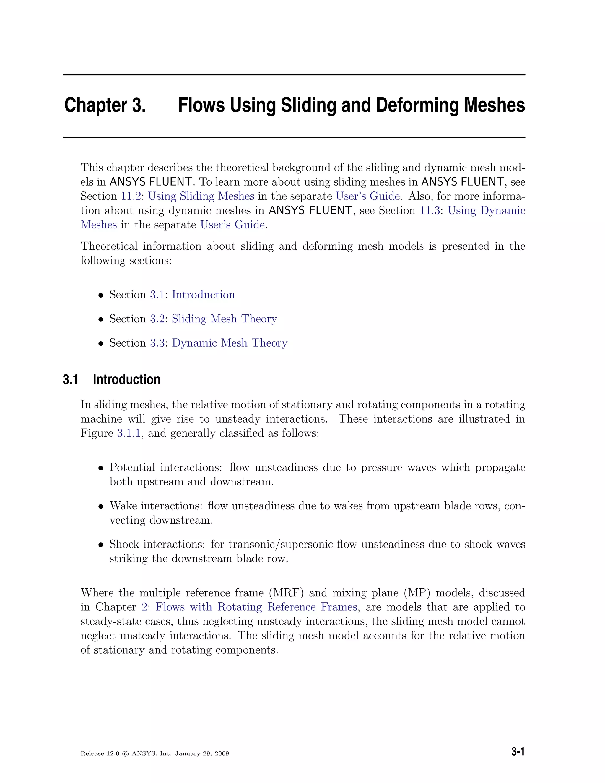 Chapter 3. Flows Using Sliding and Deforming Meshes
This chapter describes the theoretical background of the sliding and dynamic mesh mod-
els in ANSYS FLUENT. To learn more about using sliding meshes in ANSYS FLUENT, see
Section 11.2: Using Sliding Meshes in the separate User’s Guide. Also, for more informa-
tion about using dynamic meshes in ANSYS FLUENT, see Section 11.3: Using Dynamic
Meshes in the separate User’s Guide.
Theoretical information about sliding and deforming mesh models is presented in the
following sections:
• Section 3.1: Introduction
• Section 3.2: Sliding Mesh Theory
• Section 3.3: Dynamic Mesh Theory
3.1 Introduction
In sliding meshes, the relative motion of stationary and rotating components in a rotating
machine will give rise to unsteady interactions. These interactions are illustrated in
Figure 3.1.1, and generally classiﬁed as follows:
• Potential interactions: ﬂow unsteadiness due to pressure waves which propagate
both upstream and downstream.
• Wake interactions: ﬂow unsteadiness due to wakes from upstream blade rows, con-
vecting downstream.
• Shock interactions: for transonic/supersonic ﬂow unsteadiness due to shock waves
striking the downstream blade row.
Where the multiple reference frame (MRF) and mixing plane (MP) models, discussed
in Chapter 2: Flows with Rotating Reference Frames, are models that are applied to
steady-state cases, thus neglecting unsteady interactions, the sliding mesh model cannot
neglect unsteady interactions. The sliding mesh model accounts for the relative motion
of stationary and rotating components.
Release 12.0 c ANSYS, Inc. January 29, 2009 3-1
 