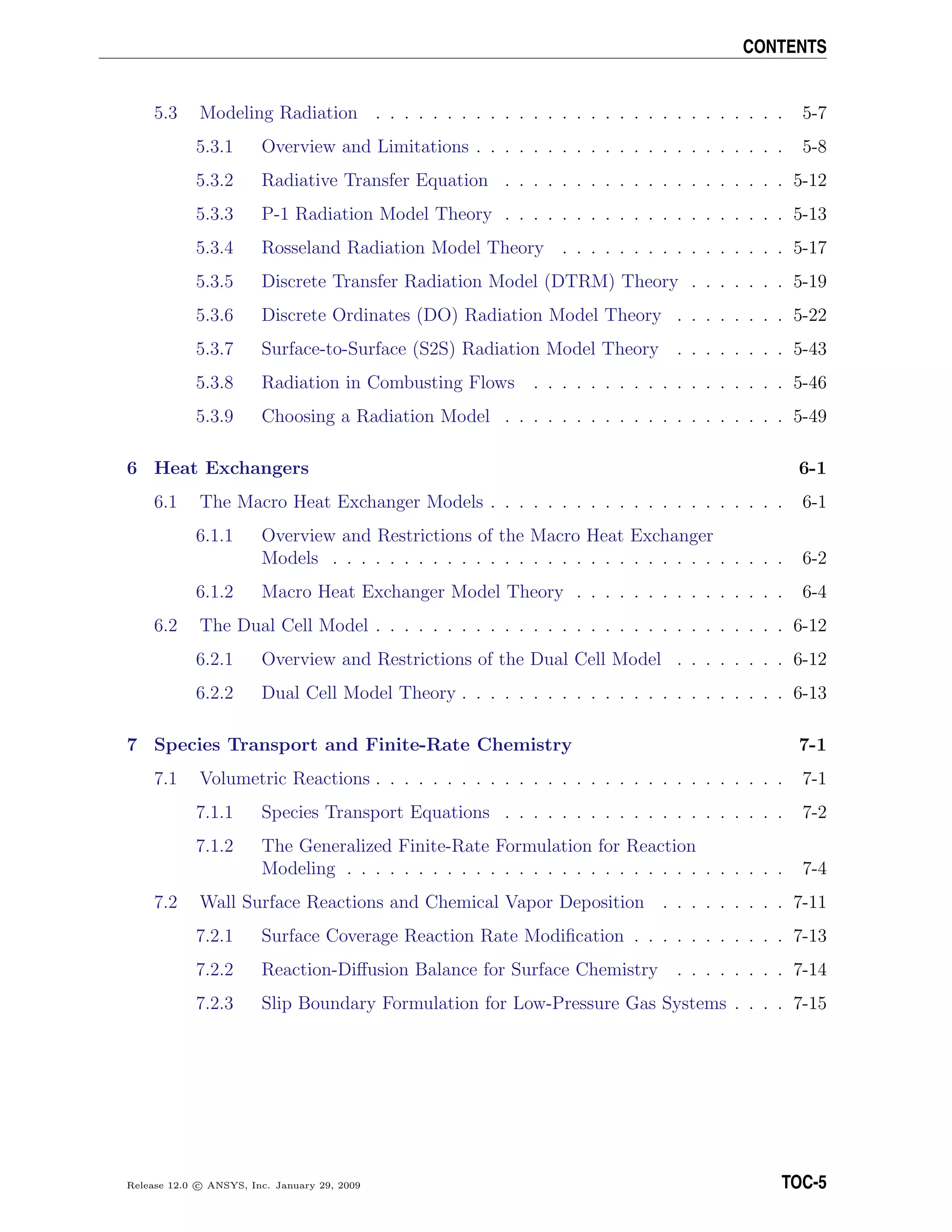 CONTENTS
5.3 Modeling Radiation . . . . . . . . . . . . . . . . . . . . . . . . . . . . . 5-7
5.3.1 Overview and Limitations . . . . . . . . . . . . . . . . . . . . . . 5-8
5.3.2 Radiative Transfer Equation . . . . . . . . . . . . . . . . . . . . 5-12
5.3.3 P-1 Radiation Model Theory . . . . . . . . . . . . . . . . . . . . 5-13
5.3.4 Rosseland Radiation Model Theory . . . . . . . . . . . . . . . . 5-17
5.3.5 Discrete Transfer Radiation Model (DTRM) Theory . . . . . . . 5-19
5.3.6 Discrete Ordinates (DO) Radiation Model Theory . . . . . . . . 5-22
5.3.7 Surface-to-Surface (S2S) Radiation Model Theory . . . . . . . . 5-43
5.3.8 Radiation in Combusting Flows . . . . . . . . . . . . . . . . . . 5-46
5.3.9 Choosing a Radiation Model . . . . . . . . . . . . . . . . . . . . 5-49
6 Heat Exchangers 6-1
6.1 The Macro Heat Exchanger Models . . . . . . . . . . . . . . . . . . . . . 6-1
6.1.1 Overview and Restrictions of the Macro Heat Exchanger
Models . . . . . . . . . . . . . . . . . . . . . . . . . . . . . . . . 6-2
6.1.2 Macro Heat Exchanger Model Theory . . . . . . . . . . . . . . . 6-4
6.2 The Dual Cell Model . . . . . . . . . . . . . . . . . . . . . . . . . . . . . 6-12
6.2.1 Overview and Restrictions of the Dual Cell Model . . . . . . . . 6-12
6.2.2 Dual Cell Model Theory . . . . . . . . . . . . . . . . . . . . . . . 6-13
7 Species Transport and Finite-Rate Chemistry 7-1
7.1 Volumetric Reactions . . . . . . . . . . . . . . . . . . . . . . . . . . . . . 7-1
7.1.1 Species Transport Equations . . . . . . . . . . . . . . . . . . . . 7-2
7.1.2 The Generalized Finite-Rate Formulation for Reaction
Modeling . . . . . . . . . . . . . . . . . . . . . . . . . . . . . . . 7-4
7.2 Wall Surface Reactions and Chemical Vapor Deposition . . . . . . . . . 7-11
7.2.1 Surface Coverage Reaction Rate Modiﬁcation . . . . . . . . . . . 7-13
7.2.2 Reaction-Diﬀusion Balance for Surface Chemistry . . . . . . . . 7-14
7.2.3 Slip Boundary Formulation for Low-Pressure Gas Systems . . . . 7-15
Release 12.0 c ANSYS, Inc. January 29, 2009 TOC-5
 