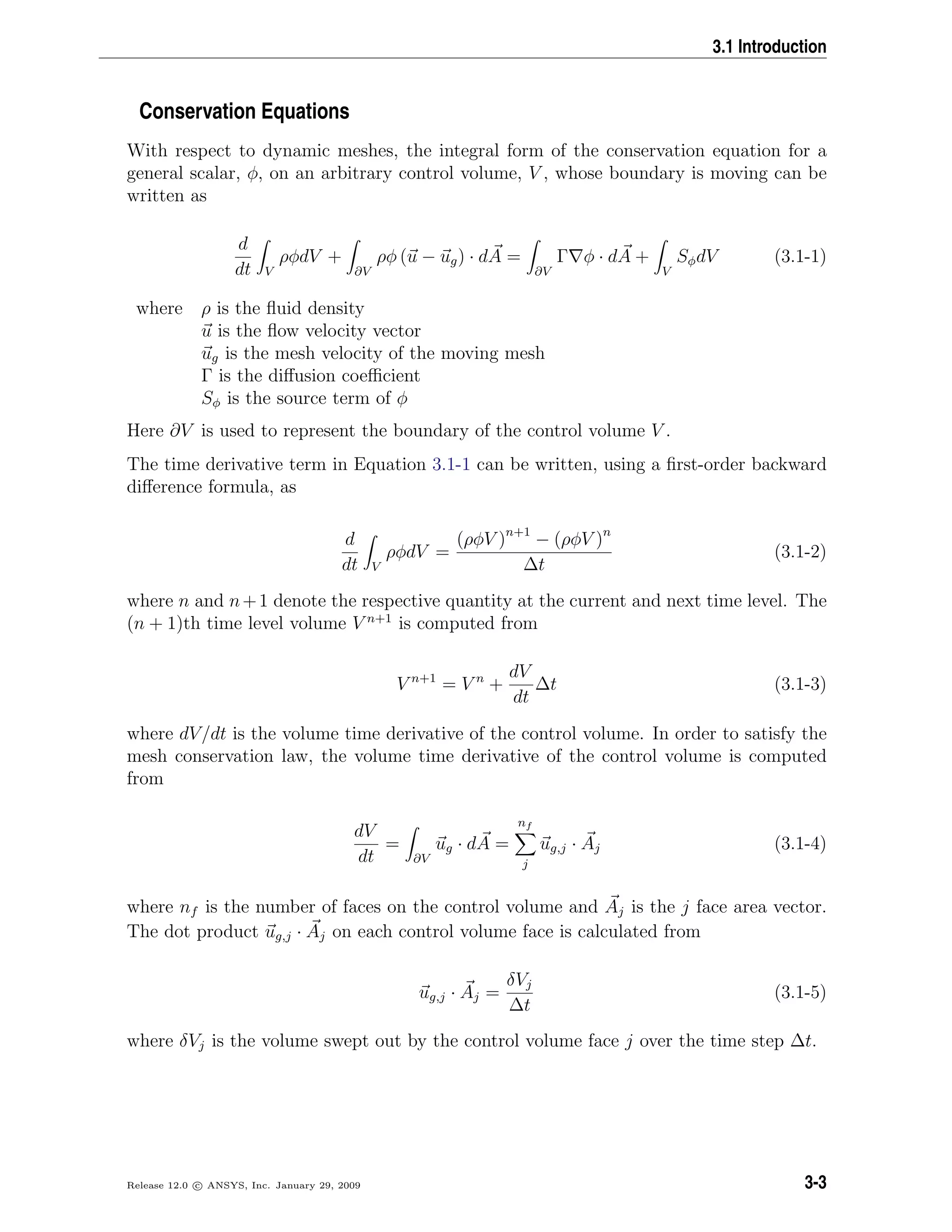 3.1 Introduction
Conservation Equations
With respect to dynamic meshes, the integral form of the conservation equation for a
general scalar, φ, on an arbitrary control volume, V , whose boundary is moving can be
written as
d
dt V
ρφdV +
∂V
ρφ (u − ug) · dA =
∂V
Γ φ · dA +
V
SφdV (3.1-1)
where ρ is the ﬂuid density
u is the ﬂow velocity vector
ug is the mesh velocity of the moving mesh
Γ is the diﬀusion coeﬃcient
Sφ is the source term of φ
Here ∂V is used to represent the boundary of the control volume V .
The time derivative term in Equation 3.1-1 can be written, using a ﬁrst-order backward
diﬀerence formula, as
d
dt V
ρφdV =
(ρφV )n+1
− (ρφV )n
∆t
(3.1-2)
where n and n+1 denote the respective quantity at the current and next time level. The
(n + 1)th time level volume V n+1
is computed from
V n+1
= V n
+
dV
dt
∆t (3.1-3)
where dV/dt is the volume time derivative of the control volume. In order to satisfy the
mesh conservation law, the volume time derivative of the control volume is computed
from
dV
dt
=
∂V
ug · dA =
nf
j
ug,j · Aj (3.1-4)
where nf is the number of faces on the control volume and Aj is the j face area vector.
The dot product ug,j · Aj on each control volume face is calculated from
ug,j · Aj =
δVj
∆t
(3.1-5)
where δVj is the volume swept out by the control volume face j over the time step ∆t.
Release 12.0 c ANSYS, Inc. January 29, 2009 3-3
 