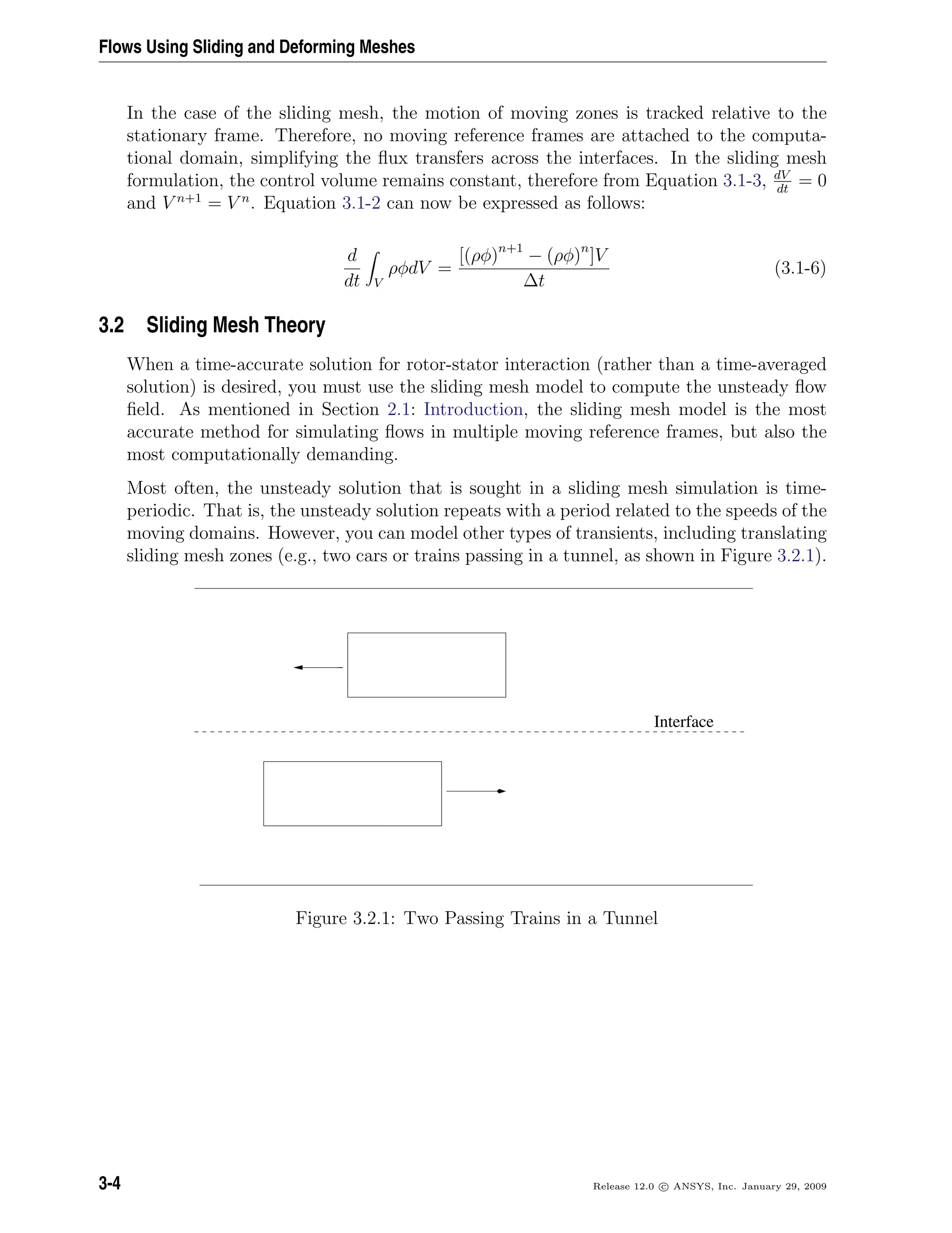 Flows Using Sliding and Deforming Meshes
In the case of the sliding mesh, the motion of moving zones is tracked relative to the
stationary frame. Therefore, no moving reference frames are attached to the computa-
tional domain, simplifying the ﬂux transfers across the interfaces. In the sliding mesh
formulation, the control volume remains constant, therefore from Equation 3.1-3, dV
dt
= 0
and V n+1
= V n
. Equation 3.1-2 can now be expressed as follows:
d
dt V
ρφdV =
[(ρφ)n+1
− (ρφ)n
]V
∆t
(3.1-6)
3.2 Sliding Mesh Theory
When a time-accurate solution for rotor-stator interaction (rather than a time-averaged
solution) is desired, you must use the sliding mesh model to compute the unsteady ﬂow
ﬁeld. As mentioned in Section 2.1: Introduction, the sliding mesh model is the most
accurate method for simulating ﬂows in multiple moving reference frames, but also the
most computationally demanding.
Most often, the unsteady solution that is sought in a sliding mesh simulation is time-
periodic. That is, the unsteady solution repeats with a period related to the speeds of the
moving domains. However, you can model other types of transients, including translating
sliding mesh zones (e.g., two cars or trains passing in a tunnel, as shown in Figure 3.2.1).
Interface
Figure 3.2.1: Two Passing Trains in a Tunnel
3-4 Release 12.0 c ANSYS, Inc. January 29, 2009
 