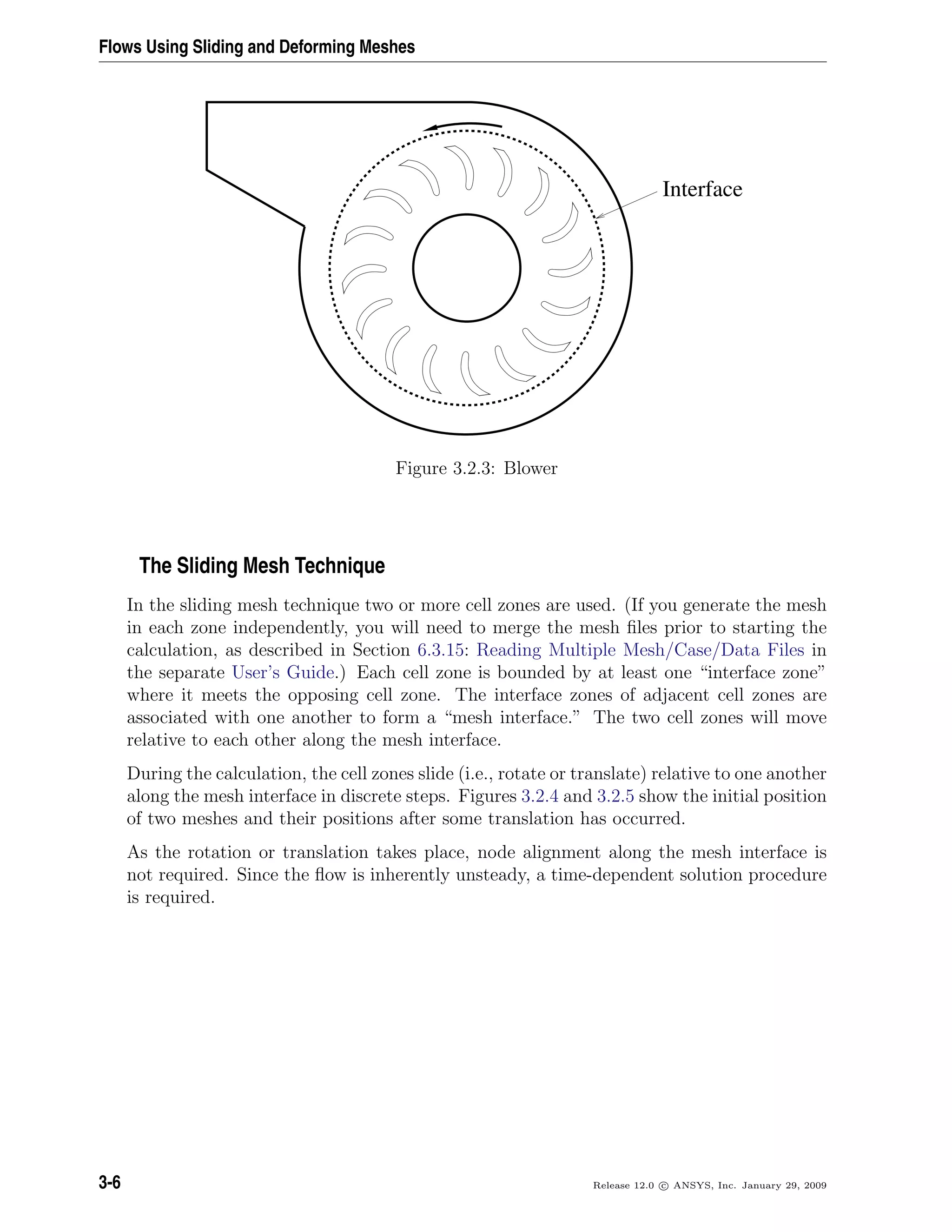 Flows Using Sliding and Deforming Meshes
Interface
Figure 3.2.3: Blower
The Sliding Mesh Technique
In the sliding mesh technique two or more cell zones are used. (If you generate the mesh
in each zone independently, you will need to merge the mesh ﬁles prior to starting the
calculation, as described in Section 6.3.15: Reading Multiple Mesh/Case/Data Files in
the separate User’s Guide.) Each cell zone is bounded by at least one “interface zone”
where it meets the opposing cell zone. The interface zones of adjacent cell zones are
associated with one another to form a “mesh interface.” The two cell zones will move
relative to each other along the mesh interface.
During the calculation, the cell zones slide (i.e., rotate or translate) relative to one another
along the mesh interface in discrete steps. Figures 3.2.4 and 3.2.5 show the initial position
of two meshes and their positions after some translation has occurred.
As the rotation or translation takes place, node alignment along the mesh interface is
not required. Since the ﬂow is inherently unsteady, a time-dependent solution procedure
is required.
3-6 Release 12.0 c ANSYS, Inc. January 29, 2009
 