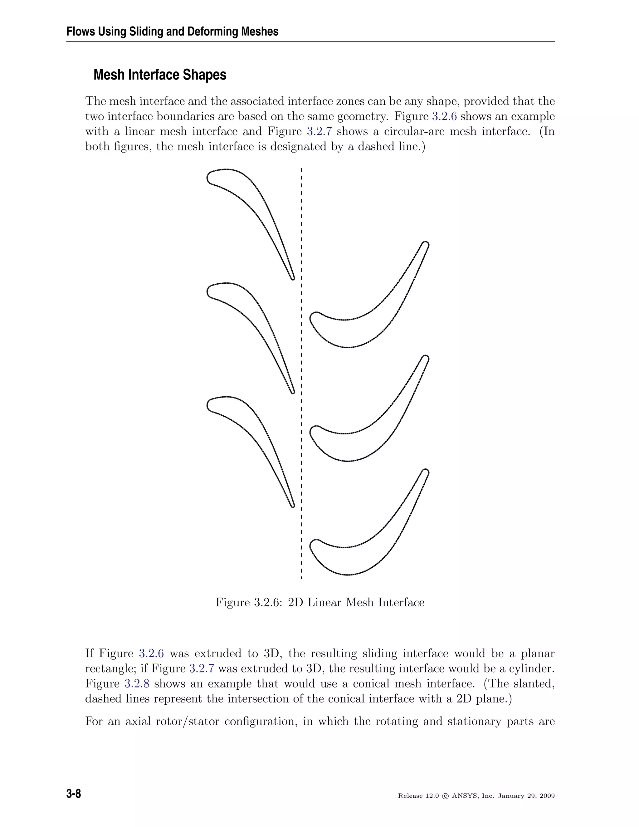 Flows Using Sliding and Deforming Meshes
Mesh Interface Shapes
The mesh interface and the associated interface zones can be any shape, provided that the
two interface boundaries are based on the same geometry. Figure 3.2.6 shows an example
with a linear mesh interface and Figure 3.2.7 shows a circular-arc mesh interface. (In
both ﬁgures, the mesh interface is designated by a dashed line.)
Figure 3.2.6: 2D Linear Mesh Interface
If Figure 3.2.6 was extruded to 3D, the resulting sliding interface would be a planar
rectangle; if Figure 3.2.7 was extruded to 3D, the resulting interface would be a cylinder.
Figure 3.2.8 shows an example that would use a conical mesh interface. (The slanted,
dashed lines represent the intersection of the conical interface with a 2D plane.)
For an axial rotor/stator conﬁguration, in which the rotating and stationary parts are
3-8 Release 12.0 c ANSYS, Inc. January 29, 2009
 