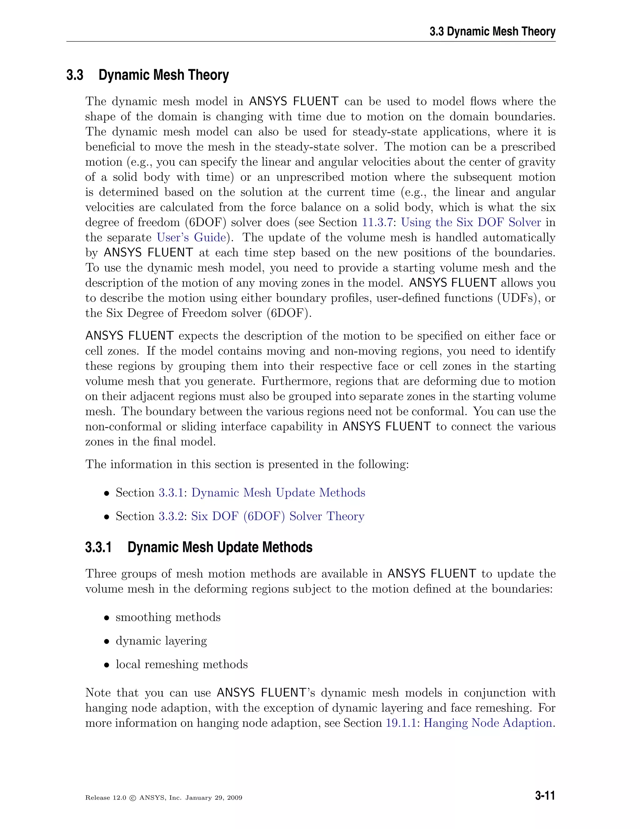 3.3 Dynamic Mesh Theory
3.3 Dynamic Mesh Theory
The dynamic mesh model in ANSYS FLUENT can be used to model ﬂows where the
shape of the domain is changing with time due to motion on the domain boundaries.
The dynamic mesh model can also be used for steady-state applications, where it is
beneﬁcial to move the mesh in the steady-state solver. The motion can be a prescribed
motion (e.g., you can specify the linear and angular velocities about the center of gravity
of a solid body with time) or an unprescribed motion where the subsequent motion
is determined based on the solution at the current time (e.g., the linear and angular
velocities are calculated from the force balance on a solid body, which is what the six
degree of freedom (6DOF) solver does (see Section 11.3.7: Using the Six DOF Solver in
the separate User’s Guide). The update of the volume mesh is handled automatically
by ANSYS FLUENT at each time step based on the new positions of the boundaries.
To use the dynamic mesh model, you need to provide a starting volume mesh and the
description of the motion of any moving zones in the model. ANSYS FLUENT allows you
to describe the motion using either boundary proﬁles, user-deﬁned functions (UDFs), or
the Six Degree of Freedom solver (6DOF).
ANSYS FLUENT expects the description of the motion to be speciﬁed on either face or
cell zones. If the model contains moving and non-moving regions, you need to identify
these regions by grouping them into their respective face or cell zones in the starting
volume mesh that you generate. Furthermore, regions that are deforming due to motion
on their adjacent regions must also be grouped into separate zones in the starting volume
mesh. The boundary between the various regions need not be conformal. You can use the
non-conformal or sliding interface capability in ANSYS FLUENT to connect the various
zones in the ﬁnal model.
The information in this section is presented in the following:
• Section 3.3.1: Dynamic Mesh Update Methods
• Section 3.3.2: Six DOF (6DOF) Solver Theory
3.3.1 Dynamic Mesh Update Methods
Three groups of mesh motion methods are available in ANSYS FLUENT to update the
volume mesh in the deforming regions subject to the motion deﬁned at the boundaries:
• smoothing methods
• dynamic layering
• local remeshing methods
Note that you can use ANSYS FLUENT’s dynamic mesh models in conjunction with
hanging node adaption, with the exception of dynamic layering and face remeshing. For
more information on hanging node adaption, see Section 19.1.1: Hanging Node Adaption.
Release 12.0 c ANSYS, Inc. January 29, 2009 3-11
 