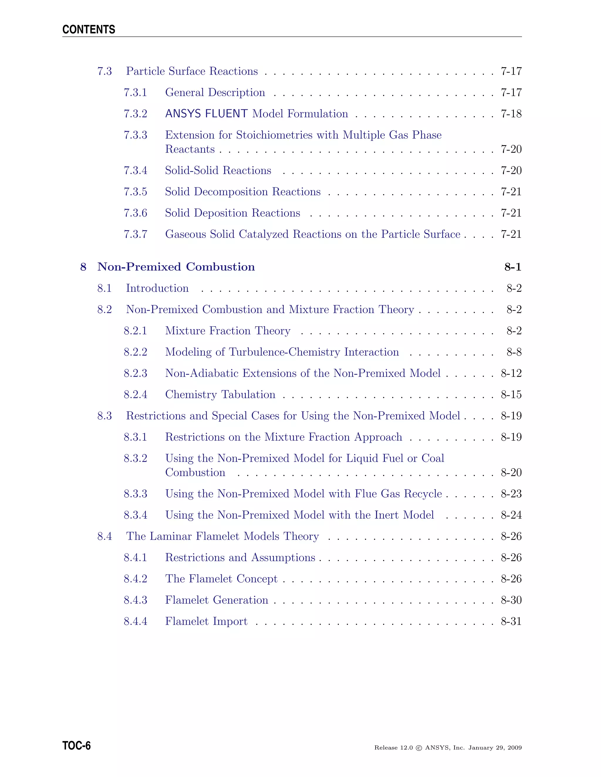 CONTENTS
7.3 Particle Surface Reactions . . . . . . . . . . . . . . . . . . . . . . . . . . 7-17
7.3.1 General Description . . . . . . . . . . . . . . . . . . . . . . . . . 7-17
7.3.2 ANSYS FLUENT Model Formulation . . . . . . . . . . . . . . . . 7-18
7.3.3 Extension for Stoichiometries with Multiple Gas Phase
Reactants . . . . . . . . . . . . . . . . . . . . . . . . . . . . . . . 7-20
7.3.4 Solid-Solid Reactions . . . . . . . . . . . . . . . . . . . . . . . . 7-20
7.3.5 Solid Decomposition Reactions . . . . . . . . . . . . . . . . . . . 7-21
7.3.6 Solid Deposition Reactions . . . . . . . . . . . . . . . . . . . . . 7-21
7.3.7 Gaseous Solid Catalyzed Reactions on the Particle Surface . . . . 7-21
8 Non-Premixed Combustion 8-1
8.1 Introduction . . . . . . . . . . . . . . . . . . . . . . . . . . . . . . . . . 8-2
8.2 Non-Premixed Combustion and Mixture Fraction Theory . . . . . . . . . 8-2
8.2.1 Mixture Fraction Theory . . . . . . . . . . . . . . . . . . . . . . 8-2
8.2.2 Modeling of Turbulence-Chemistry Interaction . . . . . . . . . . 8-8
8.2.3 Non-Adiabatic Extensions of the Non-Premixed Model . . . . . . 8-12
8.2.4 Chemistry Tabulation . . . . . . . . . . . . . . . . . . . . . . . . 8-15
8.3 Restrictions and Special Cases for Using the Non-Premixed Model . . . . 8-19
8.3.1 Restrictions on the Mixture Fraction Approach . . . . . . . . . . 8-19
8.3.2 Using the Non-Premixed Model for Liquid Fuel or Coal
Combustion . . . . . . . . . . . . . . . . . . . . . . . . . . . . . 8-20
8.3.3 Using the Non-Premixed Model with Flue Gas Recycle . . . . . . 8-23
8.3.4 Using the Non-Premixed Model with the Inert Model . . . . . . 8-24
8.4 The Laminar Flamelet Models Theory . . . . . . . . . . . . . . . . . . . 8-26
8.4.1 Restrictions and Assumptions . . . . . . . . . . . . . . . . . . . . 8-26
8.4.2 The Flamelet Concept . . . . . . . . . . . . . . . . . . . . . . . . 8-26
8.4.3 Flamelet Generation . . . . . . . . . . . . . . . . . . . . . . . . . 8-30
8.4.4 Flamelet Import . . . . . . . . . . . . . . . . . . . . . . . . . . . 8-31
TOC-6 Release 12.0 c ANSYS, Inc. January 29, 2009
 
