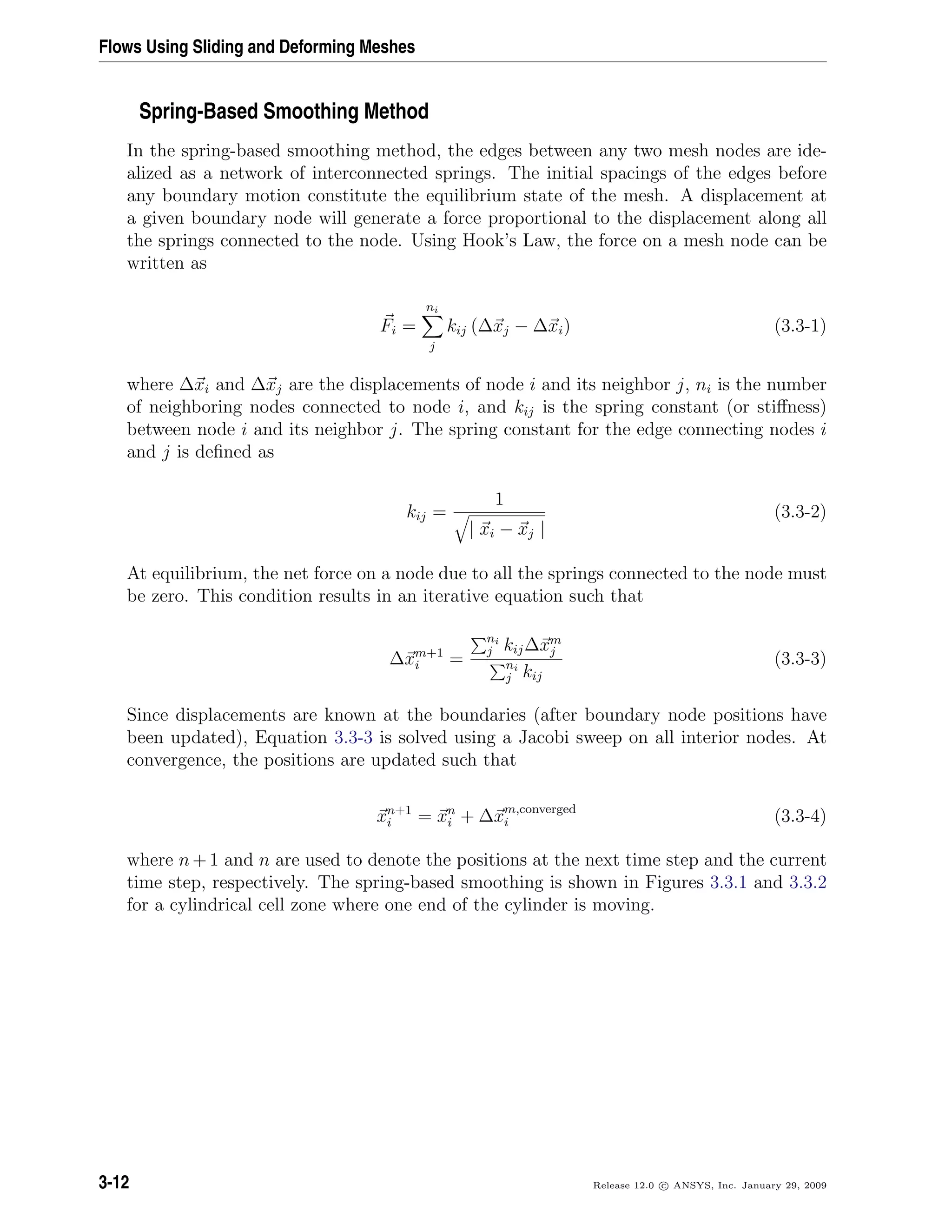 Flows Using Sliding and Deforming Meshes
Spring-Based Smoothing Method
In the spring-based smoothing method, the edges between any two mesh nodes are ide-
alized as a network of interconnected springs. The initial spacings of the edges before
any boundary motion constitute the equilibrium state of the mesh. A displacement at
a given boundary node will generate a force proportional to the displacement along all
the springs connected to the node. Using Hook’s Law, the force on a mesh node can be
written as
Fi =
ni
j
kij (∆xj − ∆xi) (3.3-1)
where ∆xi and ∆xj are the displacements of node i and its neighbor j, ni is the number
of neighboring nodes connected to node i, and kij is the spring constant (or stiﬀness)
between node i and its neighbor j. The spring constant for the edge connecting nodes i
and j is deﬁned as
kij =
1
| xi − xj |
(3.3-2)
At equilibrium, the net force on a node due to all the springs connected to the node must
be zero. This condition results in an iterative equation such that
∆xm+1
i =
ni
j kij∆xm
j
ni
j kij
(3.3-3)
Since displacements are known at the boundaries (after boundary node positions have
been updated), Equation 3.3-3 is solved using a Jacobi sweep on all interior nodes. At
convergence, the positions are updated such that
xn+1
i = xn
i + ∆xm,converged
i (3.3-4)
where n + 1 and n are used to denote the positions at the next time step and the current
time step, respectively. The spring-based smoothing is shown in Figures 3.3.1 and 3.3.2
for a cylindrical cell zone where one end of the cylinder is moving.
3-12 Release 12.0 c ANSYS, Inc. January 29, 2009
 