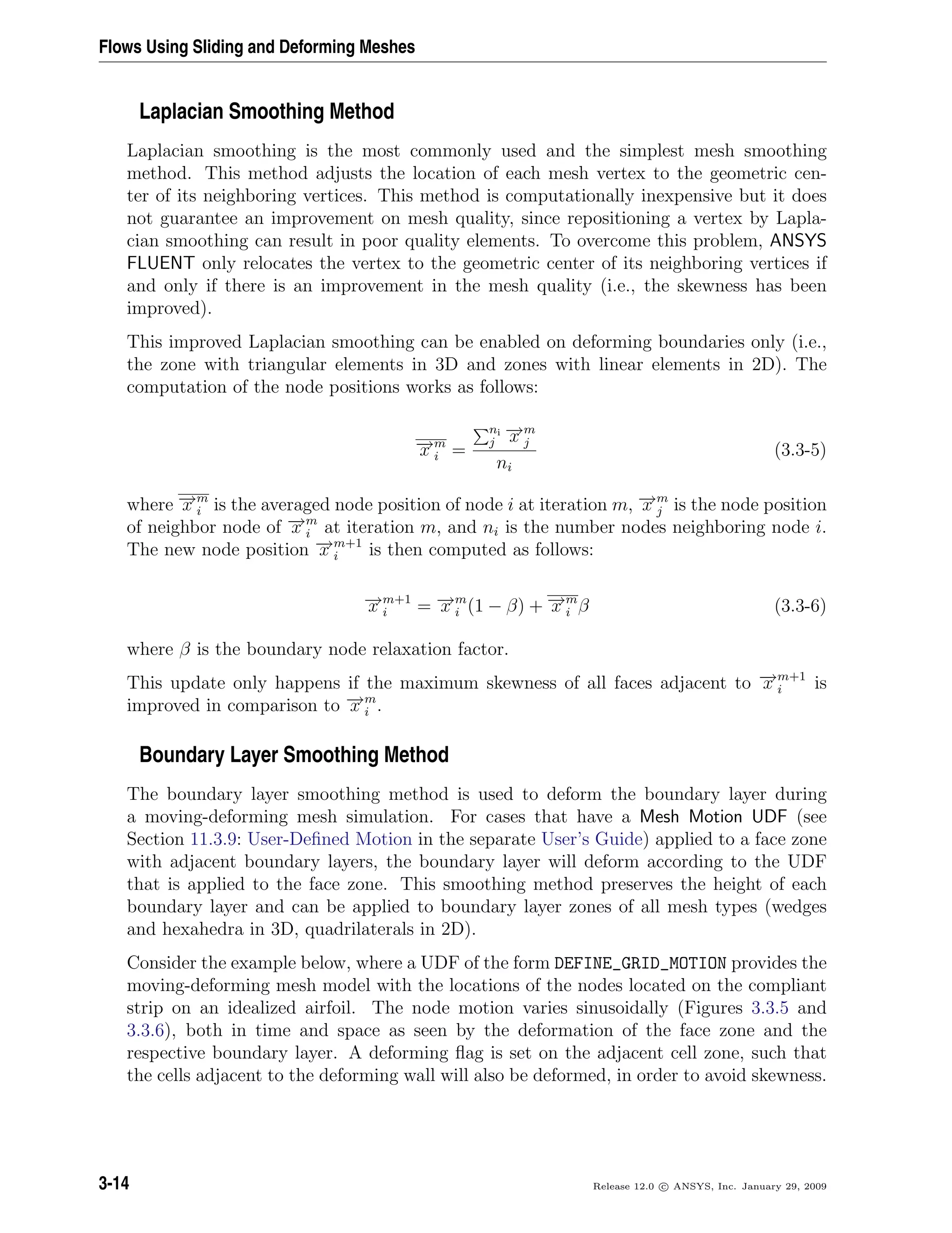 Flows Using Sliding and Deforming Meshes
Laplacian Smoothing Method
Laplacian smoothing is the most commonly used and the simplest mesh smoothing
method. This method adjusts the location of each mesh vertex to the geometric cen-
ter of its neighboring vertices. This method is computationally inexpensive but it does
not guarantee an improvement on mesh quality, since repositioning a vertex by Lapla-
cian smoothing can result in poor quality elements. To overcome this problem, ANSYS
FLUENT only relocates the vertex to the geometric center of its neighboring vertices if
and only if there is an improvement in the mesh quality (i.e., the skewness has been
improved).
This improved Laplacian smoothing can be enabled on deforming boundaries only (i.e.,
the zone with triangular elements in 3D and zones with linear elements in 2D). The
computation of the node positions works as follows:
−→x m
i =
ni
j
−→x m
j
ni
(3.3-5)
where −→x m
i is the averaged node position of node i at iteration m, −→x m
j is the node position
of neighbor node of −→x m
i at iteration m, and ni is the number nodes neighboring node i.
The new node position −→x m+1
i is then computed as follows:
−→x m+1
i = −→x m
i (1 − β) + −→x m
i β (3.3-6)
where β is the boundary node relaxation factor.
This update only happens if the maximum skewness of all faces adjacent to −→x m+1
i is
improved in comparison to −→x m
i .
Boundary Layer Smoothing Method
The boundary layer smoothing method is used to deform the boundary layer during
a moving-deforming mesh simulation. For cases that have a Mesh Motion UDF (see
Section 11.3.9: User-Deﬁned Motion in the separate User’s Guide) applied to a face zone
with adjacent boundary layers, the boundary layer will deform according to the UDF
that is applied to the face zone. This smoothing method preserves the height of each
boundary layer and can be applied to boundary layer zones of all mesh types (wedges
and hexahedra in 3D, quadrilaterals in 2D).
Consider the example below, where a UDF of the form DEFINE_GRID_MOTION provides the
moving-deforming mesh model with the locations of the nodes located on the compliant
strip on an idealized airfoil. The node motion varies sinusoidally (Figures 3.3.5 and
3.3.6), both in time and space as seen by the deformation of the face zone and the
respective boundary layer. A deforming ﬂag is set on the adjacent cell zone, such that
the cells adjacent to the deforming wall will also be deformed, in order to avoid skewness.
3-14 Release 12.0 c ANSYS, Inc. January 29, 2009
 