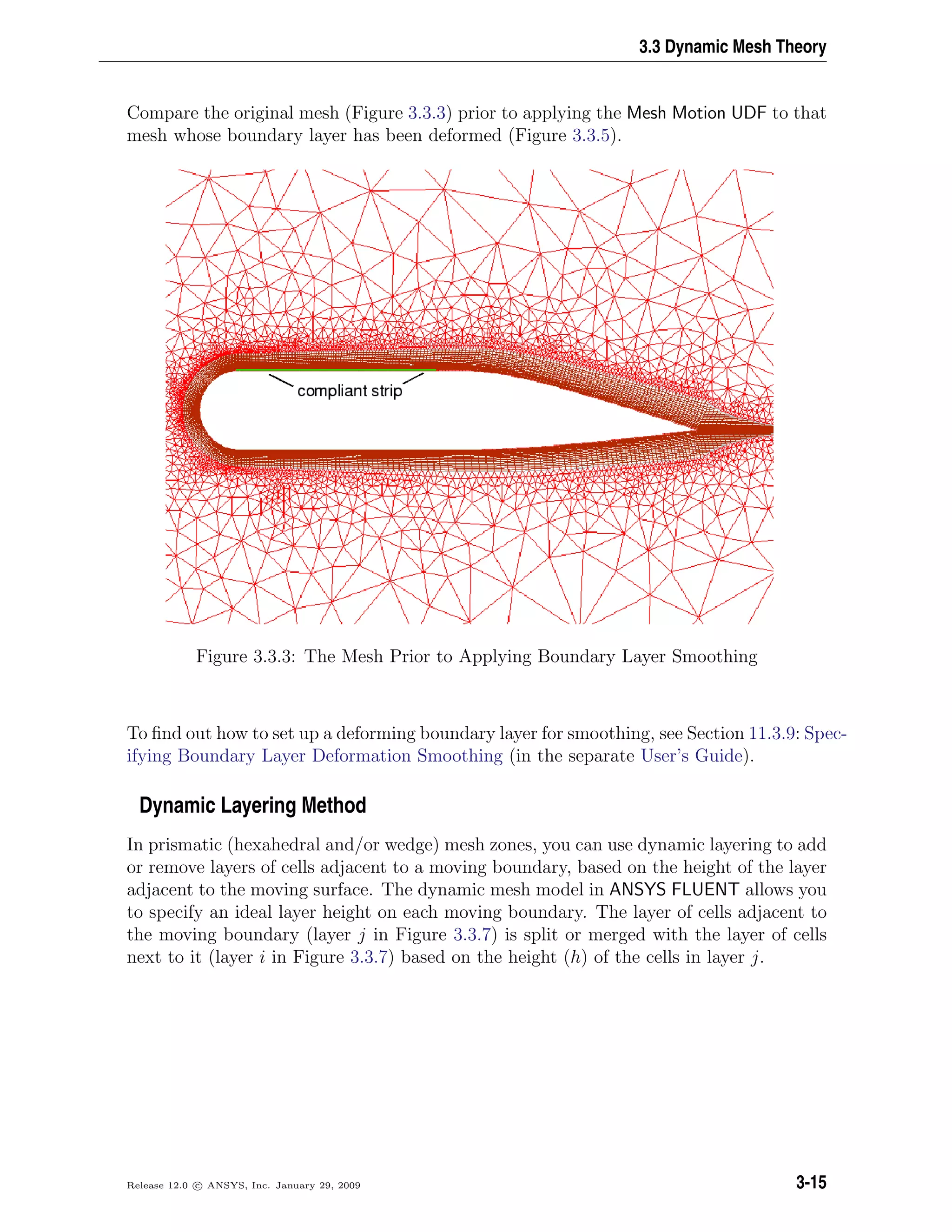3.3 Dynamic Mesh Theory
Compare the original mesh (Figure 3.3.3) prior to applying the Mesh Motion UDF to that
mesh whose boundary layer has been deformed (Figure 3.3.5).
Figure 3.3.3: The Mesh Prior to Applying Boundary Layer Smoothing
To ﬁnd out how to set up a deforming boundary layer for smoothing, see Section 11.3.9: Spec-
ifying Boundary Layer Deformation Smoothing (in the separate User’s Guide).
Dynamic Layering Method
In prismatic (hexahedral and/or wedge) mesh zones, you can use dynamic layering to add
or remove layers of cells adjacent to a moving boundary, based on the height of the layer
adjacent to the moving surface. The dynamic mesh model in ANSYS FLUENT allows you
to specify an ideal layer height on each moving boundary. The layer of cells adjacent to
the moving boundary (layer j in Figure 3.3.7) is split or merged with the layer of cells
next to it (layer i in Figure 3.3.7) based on the height (h) of the cells in layer j.
Release 12.0 c ANSYS, Inc. January 29, 2009 3-15
 