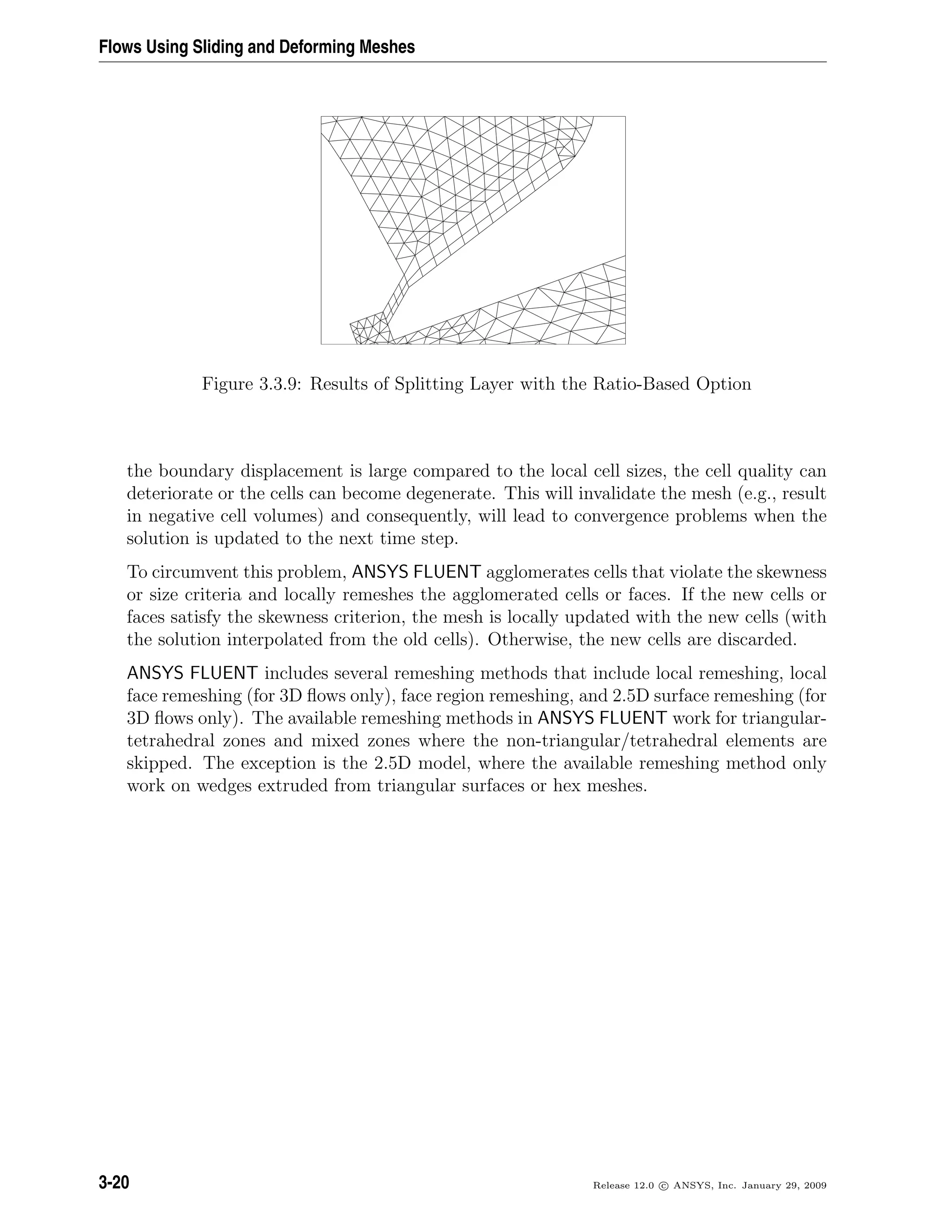 Flows Using Sliding and Deforming Meshes
Figure 3.3.9: Results of Splitting Layer with the Ratio-Based Option
the boundary displacement is large compared to the local cell sizes, the cell quality can
deteriorate or the cells can become degenerate. This will invalidate the mesh (e.g., result
in negative cell volumes) and consequently, will lead to convergence problems when the
solution is updated to the next time step.
To circumvent this problem, ANSYS FLUENT agglomerates cells that violate the skewness
or size criteria and locally remeshes the agglomerated cells or faces. If the new cells or
faces satisfy the skewness criterion, the mesh is locally updated with the new cells (with
the solution interpolated from the old cells). Otherwise, the new cells are discarded.
ANSYS FLUENT includes several remeshing methods that include local remeshing, local
face remeshing (for 3D ﬂows only), face region remeshing, and 2.5D surface remeshing (for
3D ﬂows only). The available remeshing methods in ANSYS FLUENT work for triangular-
tetrahedral zones and mixed zones where the non-triangular/tetrahedral elements are
skipped. The exception is the 2.5D model, where the available remeshing method only
work on wedges extruded from triangular surfaces or hex meshes.
3-20 Release 12.0 c ANSYS, Inc. January 29, 2009
 