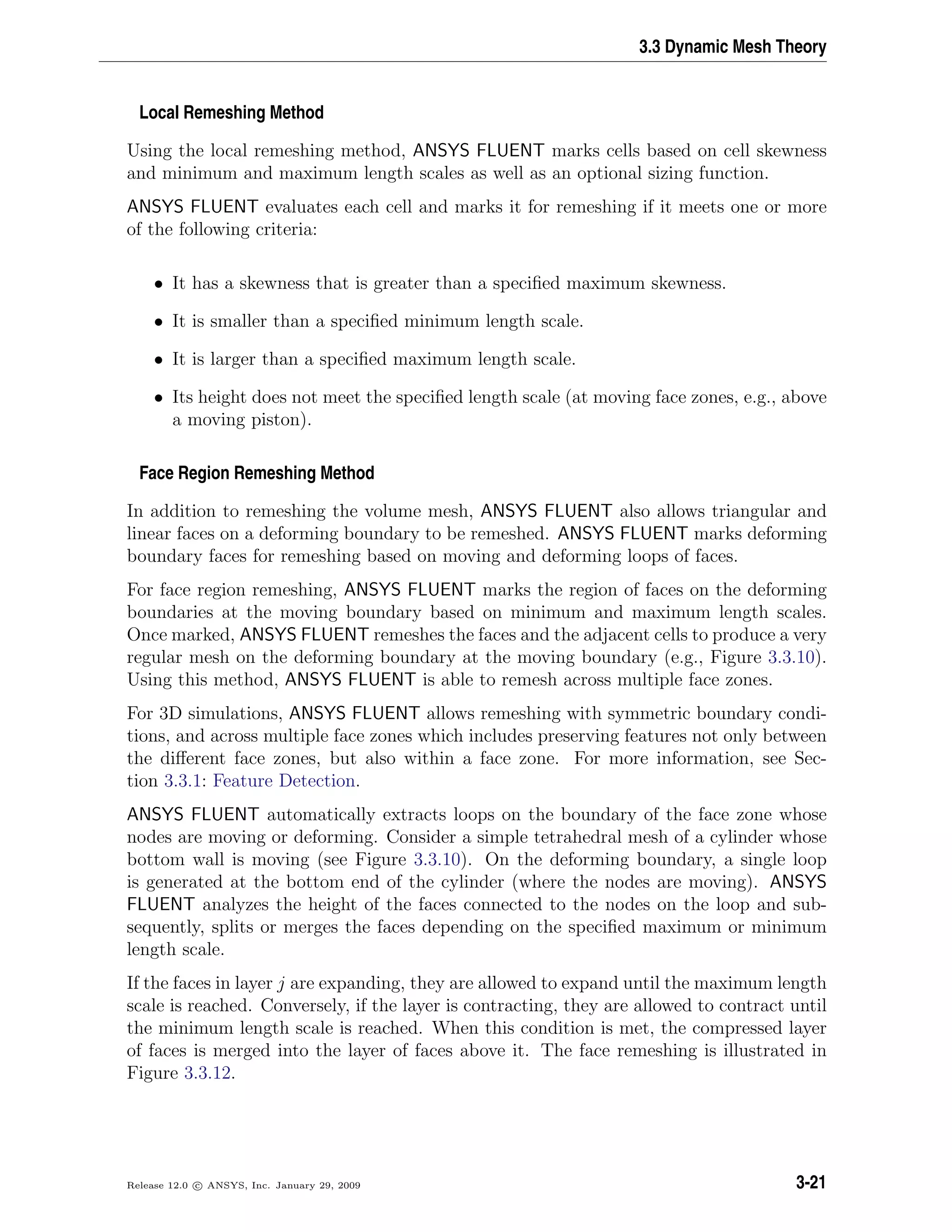 3.3 Dynamic Mesh Theory
Local Remeshing Method
Using the local remeshing method, ANSYS FLUENT marks cells based on cell skewness
and minimum and maximum length scales as well as an optional sizing function.
ANSYS FLUENT evaluates each cell and marks it for remeshing if it meets one or more
of the following criteria:
• It has a skewness that is greater than a speciﬁed maximum skewness.
• It is smaller than a speciﬁed minimum length scale.
• It is larger than a speciﬁed maximum length scale.
• Its height does not meet the speciﬁed length scale (at moving face zones, e.g., above
a moving piston).
Face Region Remeshing Method
In addition to remeshing the volume mesh, ANSYS FLUENT also allows triangular and
linear faces on a deforming boundary to be remeshed. ANSYS FLUENT marks deforming
boundary faces for remeshing based on moving and deforming loops of faces.
For face region remeshing, ANSYS FLUENT marks the region of faces on the deforming
boundaries at the moving boundary based on minimum and maximum length scales.
Once marked, ANSYS FLUENT remeshes the faces and the adjacent cells to produce a very
regular mesh on the deforming boundary at the moving boundary (e.g., Figure 3.3.10).
Using this method, ANSYS FLUENT is able to remesh across multiple face zones.
For 3D simulations, ANSYS FLUENT allows remeshing with symmetric boundary condi-
tions, and across multiple face zones which includes preserving features not only between
the diﬀerent face zones, but also within a face zone. For more information, see Sec-
tion 3.3.1: Feature Detection.
ANSYS FLUENT automatically extracts loops on the boundary of the face zone whose
nodes are moving or deforming. Consider a simple tetrahedral mesh of a cylinder whose
bottom wall is moving (see Figure 3.3.10). On the deforming boundary, a single loop
is generated at the bottom end of the cylinder (where the nodes are moving). ANSYS
FLUENT analyzes the height of the faces connected to the nodes on the loop and sub-
sequently, splits or merges the faces depending on the speciﬁed maximum or minimum
length scale.
If the faces in layer j are expanding, they are allowed to expand until the maximum length
scale is reached. Conversely, if the layer is contracting, they are allowed to contract until
the minimum length scale is reached. When this condition is met, the compressed layer
of faces is merged into the layer of faces above it. The face remeshing is illustrated in
Figure 3.3.12.
Release 12.0 c ANSYS, Inc. January 29, 2009 3-21
 