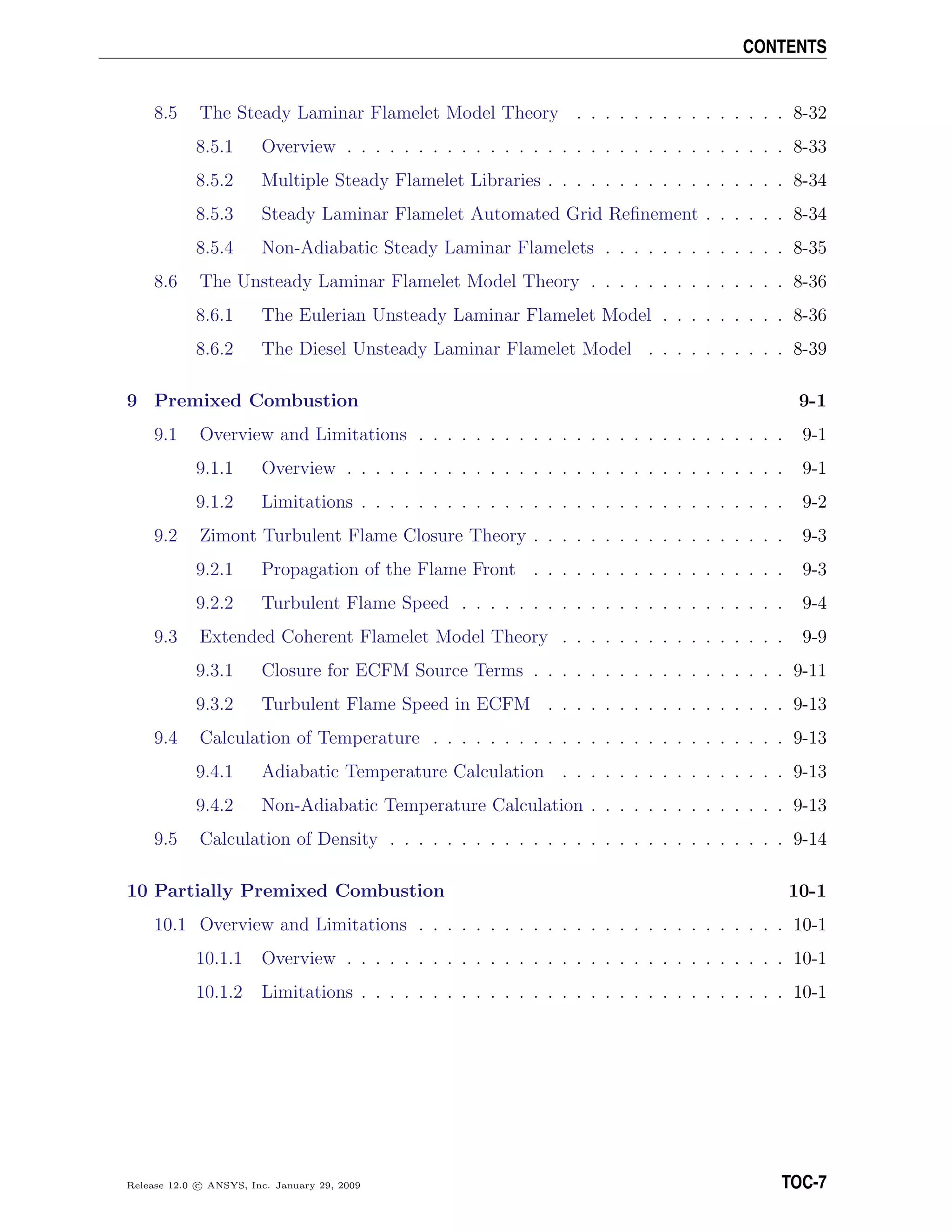 CONTENTS
8.5 The Steady Laminar Flamelet Model Theory . . . . . . . . . . . . . . . 8-32
8.5.1 Overview . . . . . . . . . . . . . . . . . . . . . . . . . . . . . . . 8-33
8.5.2 Multiple Steady Flamelet Libraries . . . . . . . . . . . . . . . . . 8-34
8.5.3 Steady Laminar Flamelet Automated Grid Reﬁnement . . . . . . 8-34
8.5.4 Non-Adiabatic Steady Laminar Flamelets . . . . . . . . . . . . . 8-35
8.6 The Unsteady Laminar Flamelet Model Theory . . . . . . . . . . . . . . 8-36
8.6.1 The Eulerian Unsteady Laminar Flamelet Model . . . . . . . . . 8-36
8.6.2 The Diesel Unsteady Laminar Flamelet Model . . . . . . . . . . 8-39
9 Premixed Combustion 9-1
9.1 Overview and Limitations . . . . . . . . . . . . . . . . . . . . . . . . . . 9-1
9.1.1 Overview . . . . . . . . . . . . . . . . . . . . . . . . . . . . . . . 9-1
9.1.2 Limitations . . . . . . . . . . . . . . . . . . . . . . . . . . . . . . 9-2
9.2 Zimont Turbulent Flame Closure Theory . . . . . . . . . . . . . . . . . . 9-3
9.2.1 Propagation of the Flame Front . . . . . . . . . . . . . . . . . . 9-3
9.2.2 Turbulent Flame Speed . . . . . . . . . . . . . . . . . . . . . . . 9-4
9.3 Extended Coherent Flamelet Model Theory . . . . . . . . . . . . . . . . 9-9
9.3.1 Closure for ECFM Source Terms . . . . . . . . . . . . . . . . . . 9-11
9.3.2 Turbulent Flame Speed in ECFM . . . . . . . . . . . . . . . . . 9-13
9.4 Calculation of Temperature . . . . . . . . . . . . . . . . . . . . . . . . . 9-13
9.4.1 Adiabatic Temperature Calculation . . . . . . . . . . . . . . . . 9-13
9.4.2 Non-Adiabatic Temperature Calculation . . . . . . . . . . . . . . 9-13
9.5 Calculation of Density . . . . . . . . . . . . . . . . . . . . . . . . . . . . 9-14
10 Partially Premixed Combustion 10-1
10.1 Overview and Limitations . . . . . . . . . . . . . . . . . . . . . . . . . . 10-1
10.1.1 Overview . . . . . . . . . . . . . . . . . . . . . . . . . . . . . . . 10-1
10.1.2 Limitations . . . . . . . . . . . . . . . . . . . . . . . . . . . . . . 10-1
Release 12.0 c ANSYS, Inc. January 29, 2009 TOC-7
 