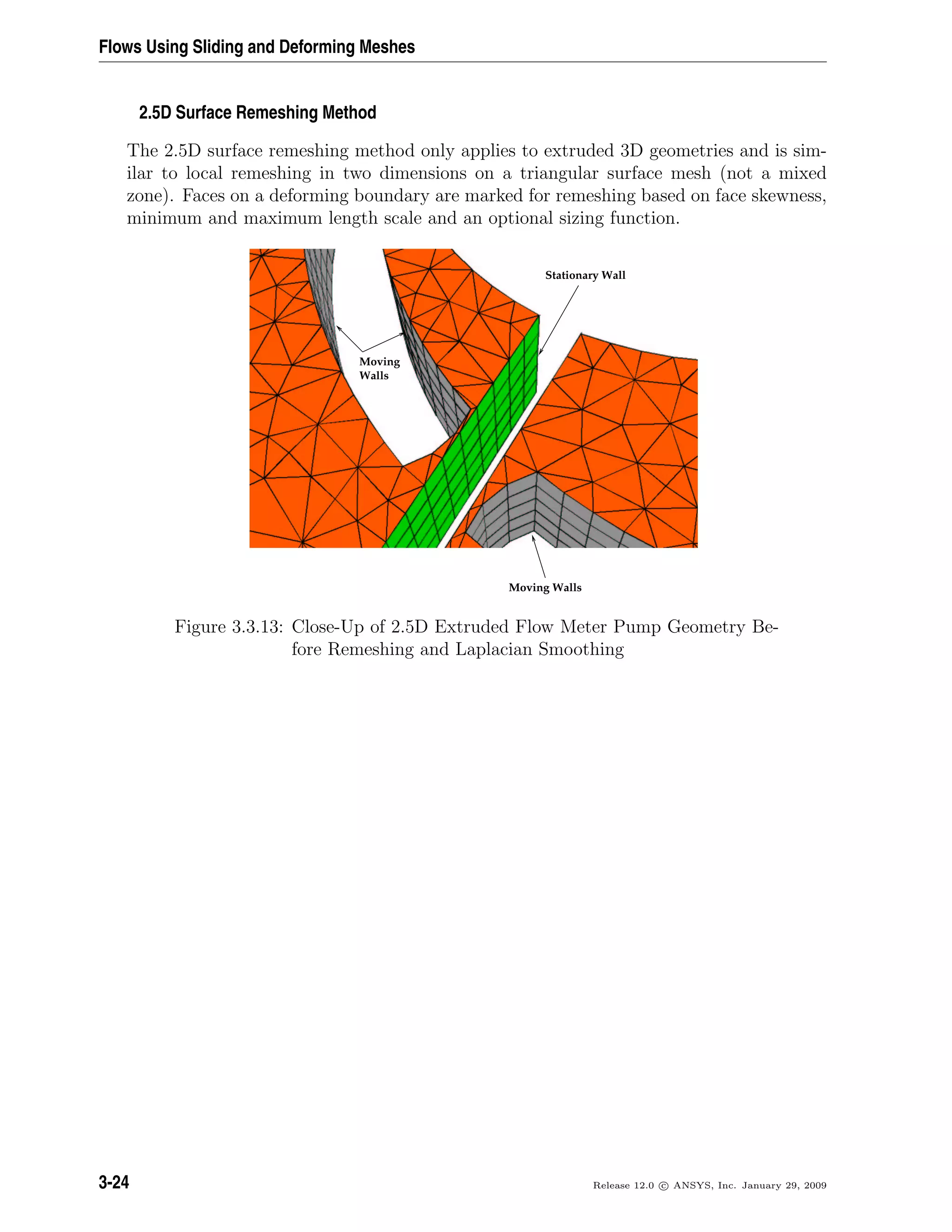 Flows Using Sliding and Deforming Meshes
2.5D Surface Remeshing Method
The 2.5D surface remeshing method only applies to extruded 3D geometries and is sim-
ilar to local remeshing in two dimensions on a triangular surface mesh (not a mixed
zone). Faces on a deforming boundary are marked for remeshing based on face skewness,
minimum and maximum length scale and an optional sizing function.
Stationary Wall
Walls
Moving
Moving Walls
Figure 3.3.13: Close-Up of 2.5D Extruded Flow Meter Pump Geometry Be-
fore Remeshing and Laplacian Smoothing
3-24 Release 12.0 c ANSYS, Inc. January 29, 2009
 