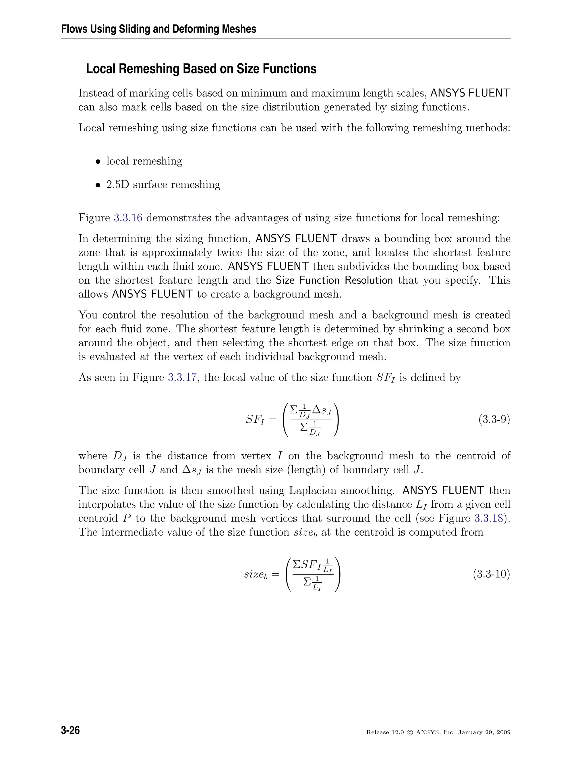 Flows Using Sliding and Deforming Meshes
Local Remeshing Based on Size Functions
Instead of marking cells based on minimum and maximum length scales, ANSYS FLUENT
can also mark cells based on the size distribution generated by sizing functions.
Local remeshing using size functions can be used with the following remeshing methods:
• local remeshing
• 2.5D surface remeshing
Figure 3.3.16 demonstrates the advantages of using size functions for local remeshing:
In determining the sizing function, ANSYS FLUENT draws a bounding box around the
zone that is approximately twice the size of the zone, and locates the shortest feature
length within each ﬂuid zone. ANSYS FLUENT then subdivides the bounding box based
on the shortest feature length and the Size Function Resolution that you specify. This
allows ANSYS FLUENT to create a background mesh.
You control the resolution of the background mesh and a background mesh is created
for each ﬂuid zone. The shortest feature length is determined by shrinking a second box
around the object, and then selecting the shortest edge on that box. The size function
is evaluated at the vertex of each individual background mesh.
As seen in Figure 3.3.17, the local value of the size function SFI is deﬁned by
SFI =


Σ 1
DJ
∆sJ
Σ 1
DJ

 (3.3-9)
where DJ is the distance from vertex I on the background mesh to the centroid of
boundary cell J and ∆sJ is the mesh size (length) of boundary cell J.
The size function is then smoothed using Laplacian smoothing. ANSYS FLUENT then
interpolates the value of the size function by calculating the distance LI from a given cell
centroid P to the background mesh vertices that surround the cell (see Figure 3.3.18).
The intermediate value of the size function sizeb at the centroid is computed from
sizeb =


ΣSFI
1
LI
Σ 1
LI

 (3.3-10)
3-26 Release 12.0 c ANSYS, Inc. January 29, 2009
 