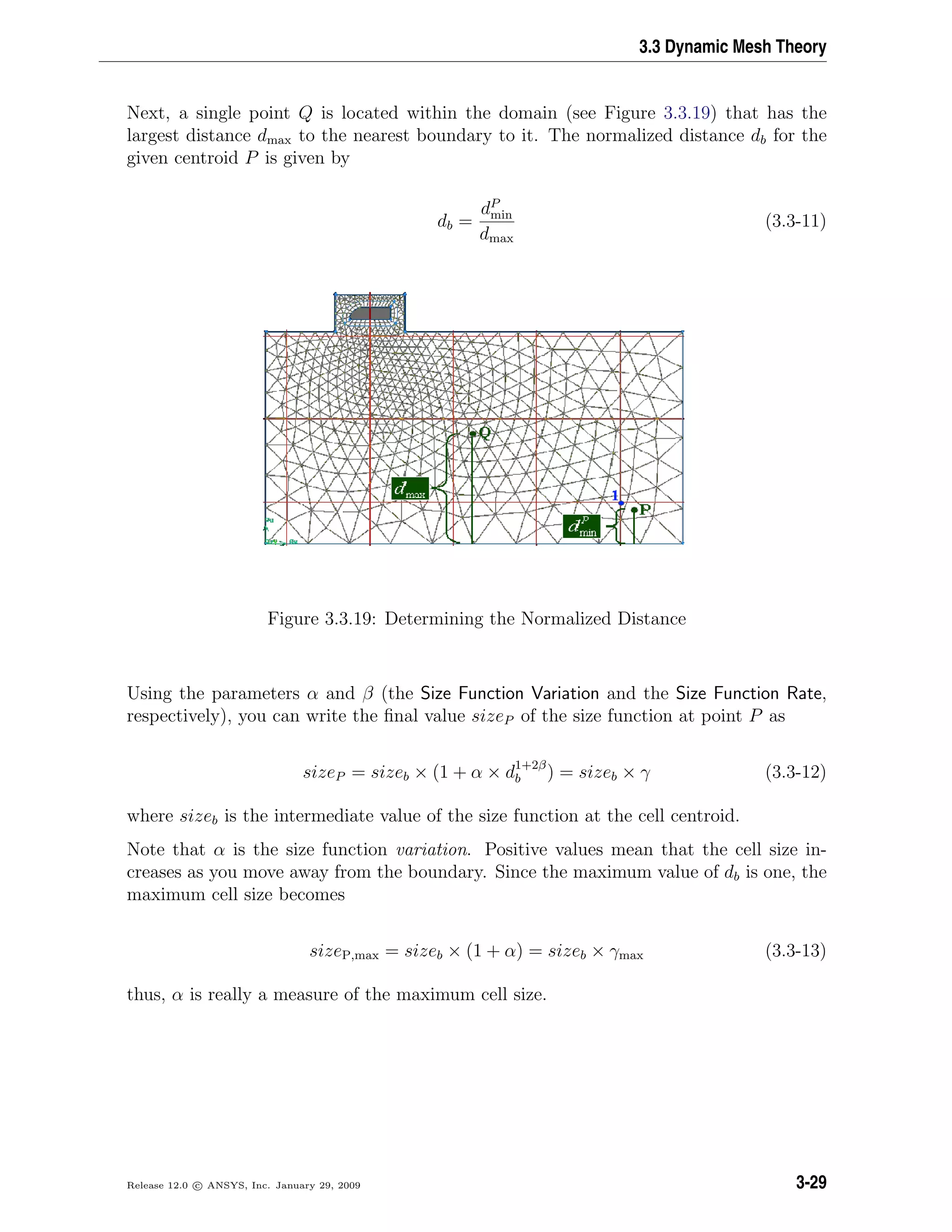 3.3 Dynamic Mesh Theory
Next, a single point Q is located within the domain (see Figure 3.3.19) that has the
largest distance dmax to the nearest boundary to it. The normalized distance db for the
given centroid P is given by
db =
dP
min
dmax
(3.3-11)
Figure 3.3.19: Determining the Normalized Distance
Using the parameters α and β (the Size Function Variation and the Size Function Rate,
respectively), you can write the ﬁnal value sizeP of the size function at point P as
sizeP = sizeb × (1 + α × d1+2β
b ) = sizeb × γ (3.3-12)
where sizeb is the intermediate value of the size function at the cell centroid.
Note that α is the size function variation. Positive values mean that the cell size in-
creases as you move away from the boundary. Since the maximum value of db is one, the
maximum cell size becomes
sizeP,max = sizeb × (1 + α) = sizeb × γmax (3.3-13)
thus, α is really a measure of the maximum cell size.
Release 12.0 c ANSYS, Inc. January 29, 2009 3-29
 