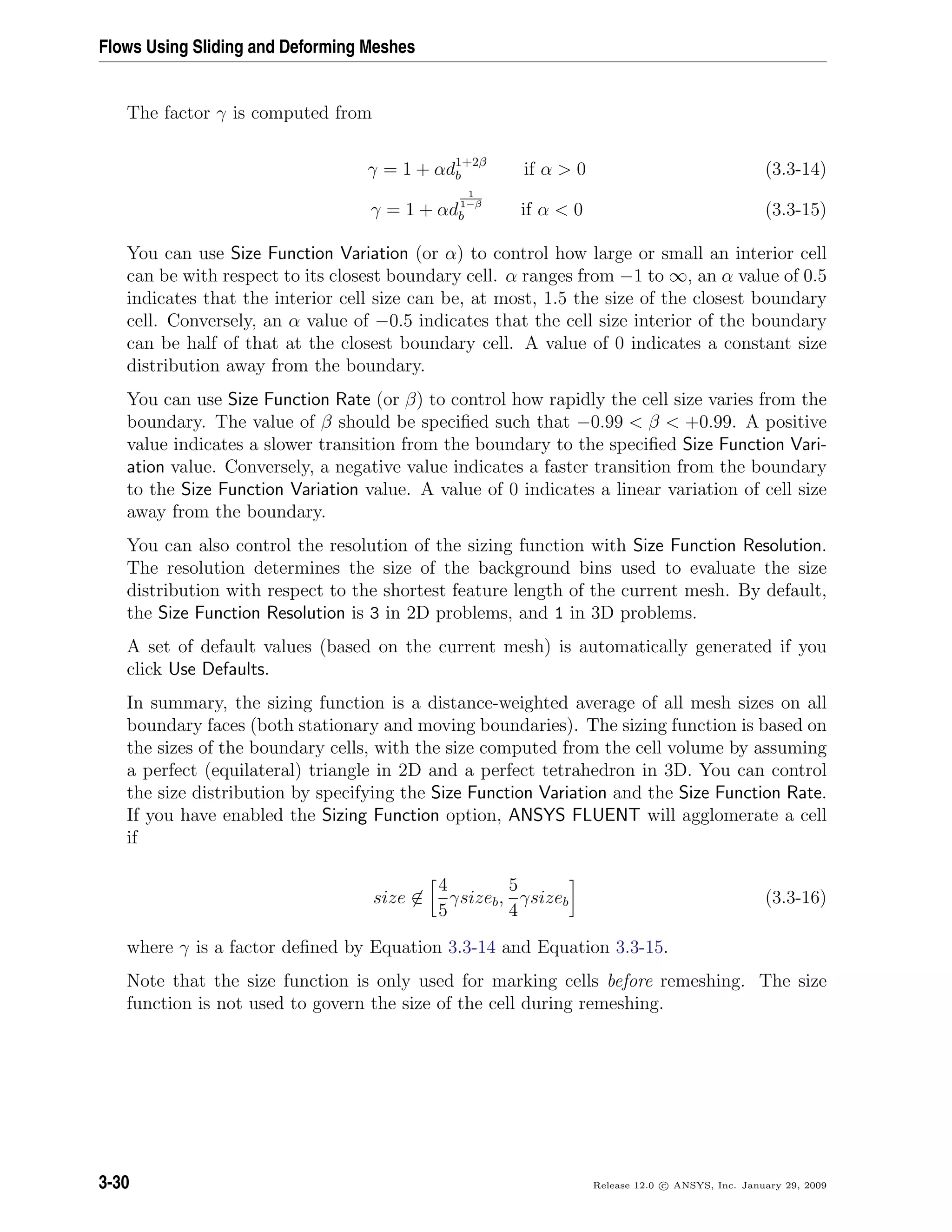 Flows Using Sliding and Deforming Meshes
The factor γ is computed from
γ = 1 + αd1+2β
b if α > 0 (3.3-14)
γ = 1 + αd
1
1−β
b if α < 0 (3.3-15)
You can use Size Function Variation (or α) to control how large or small an interior cell
can be with respect to its closest boundary cell. α ranges from −1 to ∞, an α value of 0.5
indicates that the interior cell size can be, at most, 1.5 the size of the closest boundary
cell. Conversely, an α value of −0.5 indicates that the cell size interior of the boundary
can be half of that at the closest boundary cell. A value of 0 indicates a constant size
distribution away from the boundary.
You can use Size Function Rate (or β) to control how rapidly the cell size varies from the
boundary. The value of β should be speciﬁed such that −0.99 < β < +0.99. A positive
value indicates a slower transition from the boundary to the speciﬁed Size Function Vari-
ation value. Conversely, a negative value indicates a faster transition from the boundary
to the Size Function Variation value. A value of 0 indicates a linear variation of cell size
away from the boundary.
You can also control the resolution of the sizing function with Size Function Resolution.
The resolution determines the size of the background bins used to evaluate the size
distribution with respect to the shortest feature length of the current mesh. By default,
the Size Function Resolution is 3 in 2D problems, and 1 in 3D problems.
A set of default values (based on the current mesh) is automatically generated if you
click Use Defaults.
In summary, the sizing function is a distance-weighted average of all mesh sizes on all
boundary faces (both stationary and moving boundaries). The sizing function is based on
the sizes of the boundary cells, with the size computed from the cell volume by assuming
a perfect (equilateral) triangle in 2D and a perfect tetrahedron in 3D. You can control
the size distribution by specifying the Size Function Variation and the Size Function Rate.
If you have enabled the Sizing Function option, ANSYS FLUENT will agglomerate a cell
if
size ∈
4
5
γsizeb,
5
4
γsizeb (3.3-16)
where γ is a factor deﬁned by Equation 3.3-14 and Equation 3.3-15.
Note that the size function is only used for marking cells before remeshing. The size
function is not used to govern the size of the cell during remeshing.
3-30 Release 12.0 c ANSYS, Inc. January 29, 2009
 