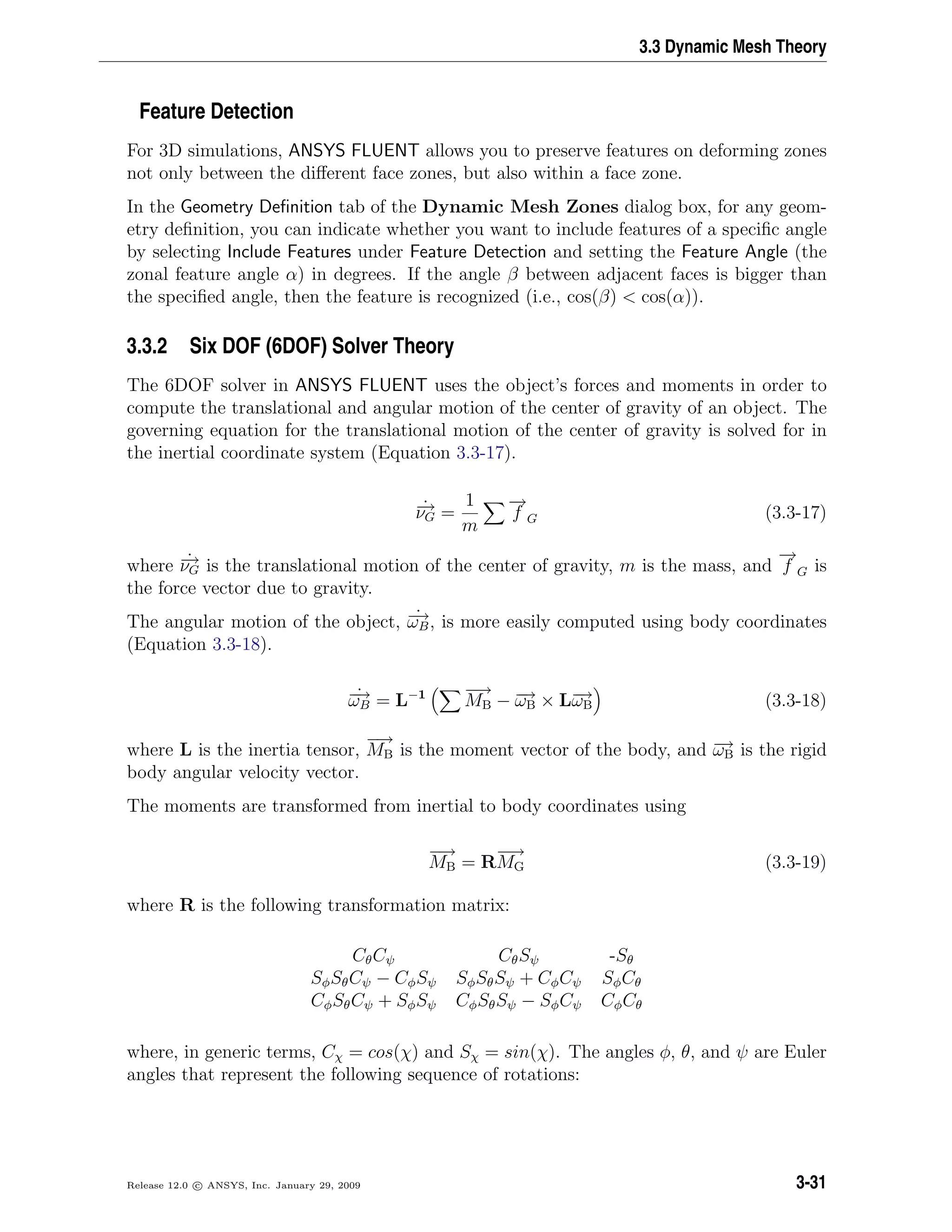 3.3 Dynamic Mesh Theory
Feature Detection
For 3D simulations, ANSYS FLUENT allows you to preserve features on deforming zones
not only between the diﬀerent face zones, but also within a face zone.
In the Geometry Deﬁnition tab of the Dynamic Mesh Zones dialog box, for any geom-
etry deﬁnition, you can indicate whether you want to include features of a speciﬁc angle
by selecting Include Features under Feature Detection and setting the Feature Angle (the
zonal feature angle α) in degrees. If the angle β between adjacent faces is bigger than
the speciﬁed angle, then the feature is recognized (i.e., cos(β) < cos(α)).
3.3.2 Six DOF (6DOF) Solver Theory
The 6DOF solver in ANSYS FLUENT uses the object’s forces and moments in order to
compute the translational and angular motion of the center of gravity of an object. The
governing equation for the translational motion of the center of gravity is solved for in
the inertial coordinate system (Equation 3.3-17).
˙−→νG =
1
m
−→
f G (3.3-17)
where ˙−→νG is the translational motion of the center of gravity, m is the mass, and
−→
f G is
the force vector due to gravity.
The angular motion of the object, ˙−→ωB, is more easily computed using body coordinates
(Equation 3.3-18).
˙−→ωB = L−1 −→
MB − −→ωB × L−→ωB (3.3-18)
where L is the inertia tensor,
−→
MB is the moment vector of the body, and −→ωB is the rigid
body angular velocity vector.
The moments are transformed from inertial to body coordinates using
−→
MB = R
−→
MG (3.3-19)
where R is the following transformation matrix:
CθCψ CθSψ -Sθ
SφSθCψ − CφSψ SφSθSψ + CφCψ SφCθ
CφSθCψ + SφSψ CφSθSψ − SφCψ CφCθ
where, in generic terms, Cχ = cos(χ) and Sχ = sin(χ). The angles φ, θ, and ψ are Euler
angles that represent the following sequence of rotations:
Release 12.0 c ANSYS, Inc. January 29, 2009 3-31
 