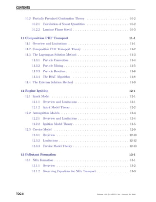 CONTENTS
10.2 Partially Premixed Combustion Theory . . . . . . . . . . . . . . . . . . 10-2
10.2.1 Calculation of Scalar Quantities . . . . . . . . . . . . . . . . . . 10-2
10.2.2 Laminar Flame Speed . . . . . . . . . . . . . . . . . . . . . . . . 10-3
11 Composition PDF Transport 11-1
11.1 Overview and Limitations . . . . . . . . . . . . . . . . . . . . . . . . . . 11-1
11.2 Composition PDF Transport Theory . . . . . . . . . . . . . . . . . . . . 11-2
11.3 The Lagrangian Solution Method . . . . . . . . . . . . . . . . . . . . . . 11-3
11.3.1 Particle Convection . . . . . . . . . . . . . . . . . . . . . . . . . 11-4
11.3.2 Particle Mixing . . . . . . . . . . . . . . . . . . . . . . . . . . . . 11-5
11.3.3 Particle Reaction . . . . . . . . . . . . . . . . . . . . . . . . . . . 11-6
11.3.4 The ISAT Algorithm . . . . . . . . . . . . . . . . . . . . . . . . 11-8
11.4 The Eulerian Solution Method . . . . . . . . . . . . . . . . . . . . . . . 11-9
12 Engine Ignition 12-1
12.1 Spark Model . . . . . . . . . . . . . . . . . . . . . . . . . . . . . . . . . 12-1
12.1.1 Overview and Limitations . . . . . . . . . . . . . . . . . . . . . . 12-1
12.1.2 Spark Model Theory . . . . . . . . . . . . . . . . . . . . . . . . . 12-2
12.2 Autoignition Models . . . . . . . . . . . . . . . . . . . . . . . . . . . . . 12-3
12.2.1 Overview and Limitations . . . . . . . . . . . . . . . . . . . . . . 12-4
12.2.2 Ignition Model Theory . . . . . . . . . . . . . . . . . . . . . . . . 12-5
12.3 Crevice Model . . . . . . . . . . . . . . . . . . . . . . . . . . . . . . . . 12-9
12.3.1 Overview . . . . . . . . . . . . . . . . . . . . . . . . . . . . . . . 12-10
12.3.2 Limitations . . . . . . . . . . . . . . . . . . . . . . . . . . . . . . 12-12
12.3.3 Crevice Model Theory . . . . . . . . . . . . . . . . . . . . . . . . 12-13
13 Pollutant Formation 13-1
13.1 NOx Formation . . . . . . . . . . . . . . . . . . . . . . . . . . . . . . . . 13-1
13.1.1 Overview . . . . . . . . . . . . . . . . . . . . . . . . . . . . . . . 13-2
13.1.2 Governing Equations for NOx Transport . . . . . . . . . . . . . . 13-3
TOC-8 Release 12.0 c ANSYS, Inc. January 29, 2009
 