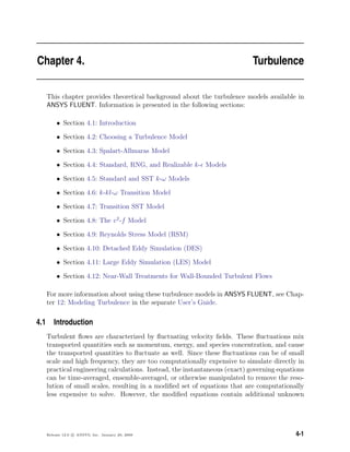 Chapter 4. Turbulence
This chapter provides theoretical background about the turbulence models available in
ANSYS FLUENT. Information is presented in the following sections:
• Section 4.1: Introduction
• Section 4.2: Choosing a Turbulence Model
• Section 4.3: Spalart-Allmaras Model
• Section 4.4: Standard, RNG, and Realizable k- Models
• Section 4.5: Standard and SST k-ω Models
• Section 4.6: k-kl-ω Transition Model
• Section 4.7: Transition SST Model
• Section 4.8: The v2
-f Model
• Section 4.9: Reynolds Stress Model (RSM)
• Section 4.10: Detached Eddy Simulation (DES)
• Section 4.11: Large Eddy Simulation (LES) Model
• Section 4.12: Near-Wall Treatments for Wall-Bounded Turbulent Flows
For more information about using these turbulence models in ANSYS FLUENT, see Chap-
ter 12: Modeling Turbulence in the separate User’s Guide.
4.1 Introduction
Turbulent ﬂows are characterized by ﬂuctuating velocity ﬁelds. These ﬂuctuations mix
transported quantities such as momentum, energy, and species concentration, and cause
the transported quantities to ﬂuctuate as well. Since these ﬂuctuations can be of small
scale and high frequency, they are too computationally expensive to simulate directly in
practical engineering calculations. Instead, the instantaneous (exact) governing equations
can be time-averaged, ensemble-averaged, or otherwise manipulated to remove the reso-
lution of small scales, resulting in a modiﬁed set of equations that are computationally
less expensive to solve. However, the modiﬁed equations contain additional unknown
Release 12.0 c ANSYS, Inc. January 29, 2009 4-1
 
