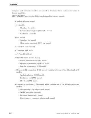 Turbulence
variables, and turbulence models are needed to determine these variables in terms of
known quantities.
ANSYS FLUENT provides the following choices of turbulence models:
• Spalart-Allmaras model
• k- models
– Standard k- model
– Renormalization-group (RNG) k- model
– Realizable k- model
• k-ω models
– Standard k-ω model
– Shear-stress transport (SST) k-ω model
• Transition k-kl-ω model
• Transition SST model
• v2
-f model (add-on)
• Reynolds stress models (RSM)
– Linear pressure-strain RSM model
– Quadratic pressure-strain RSM model
– Low-Re stress-omega RSM model
• Detached eddy simulation (DES) model, which includes one of the following RANS
models.
– Spalart-Allmaras RANS model
– Realizable k- RANS model
– SST k-ω RANS model
• Large eddy simulation (LES) model, which includes one of the following sub-scale
models.
– Smagorinsky-Lilly subgrid-scale model
– WALE subgrid-scale model
– Dynamic Smagorinsky model
– Kinetic-energy transport subgrid-scale model
4-2 Release 12.0 c ANSYS, Inc. January 29, 2009
 