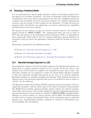 4.2 Choosing a Turbulence Model
4.2 Choosing a Turbulence Model
It is an unfortunate fact that no single turbulence model is universally accepted as be-
ing superior for all classes of problems. The choice of turbulence model will depend on
considerations such as the physics encompassed in the ﬂow, the established practice for
a speciﬁc class of problem, the level of accuracy required, the available computational
resources, and the amount of time available for the simulation. To make the most ap-
propriate choice of model for your application, you need to understand the capabilities
and limitations of the various options.
The purpose of this section is to give an overview of issues related to the turbulence
models provided in ANSYS FLUENT. The computational eﬀort and cost in terms of
CPU time and memory of the individual models is discussed. While it is impossible to
state categorically which model is best for a speciﬁc application, general guidelines are
presented to help you choose the appropriate turbulence model for the ﬂow you want to
model.
Information is presented in the following sections:
• Section 4.2.1: Reynolds-Averaged Approach vs. LES
• Section 4.2.2: Reynolds (Ensemble) Averaging
• Section 4.2.3: Boussinesq Approach vs. Reynolds Stress Transport Models
4.2.1 Reynolds-Averaged Approach vs. LES
Time-dependent solutions of the Navier-Stokes equations for high Reynolds-number tur-
bulent ﬂows in complex geometries which set out to resolve all the way down to the
smallest scales of the motions are unlikely to be attainable for some time to come. Two
alternative methods can be employed to render the Navier-Stokes equations tractable
so that the small-scale turbulent ﬂuctuations do not have to be directly simulated:
Reynolds-averaging (or ensemble-averaging) and ﬁltering. Both methods introduce ad-
ditional terms in the governing equations that need to be modeled in order to achieve a
“closure” for the unknowns.
The Reynolds-averaged Navier-Stokes (RANS) equations govern the transport of the av-
eraged ﬂow quantities, with the whole range of the scales of turbulence being modeled.
The RANS-based modeling approach therefore greatly reduces the required computa-
tional eﬀort and resources, and is widely adopted for practical engineering applications.
An entire hierarchy of closure models are available in ANSYS FLUENT including Spalart-
Allmaras, k- and its variants, k-ω and its variants, and the RSM. The RANS equations
are often used to compute time-dependent ﬂows, whose unsteadiness may be externally
imposed (e.g., time-dependent boundary conditions or sources) or self-sustained (e.g.,
vortex-shedding, ﬂow instabilities).
Release 12.0 c ANSYS, Inc. January 29, 2009 4-3
 