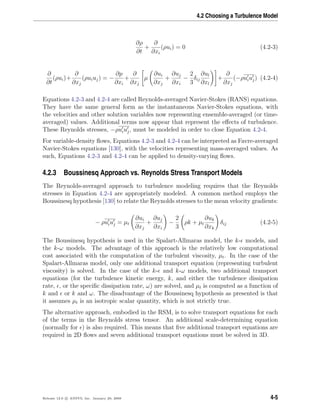 4.2 Choosing a Turbulence Model
∂ρ
∂t
+
∂
∂xi
(ρui) = 0 (4.2-3)
∂
∂t
(ρui)+
∂
∂xj
(ρuiuj) = −
∂p
∂xi
+
∂
∂xj
µ
∂ui
∂xj
+
∂uj
∂xi
−
2
3
δij
∂ul
∂xl
+
∂
∂xj
(−ρuiuj) (4.2-4)
Equations 4.2-3 and 4.2-4 are called Reynolds-averaged Navier-Stokes (RANS) equations.
They have the same general form as the instantaneous Navier-Stokes equations, with
the velocities and other solution variables now representing ensemble-averaged (or time-
averaged) values. Additional terms now appear that represent the eﬀects of turbulence.
These Reynolds stresses, −ρuiuj, must be modeled in order to close Equation 4.2-4.
For variable-density ﬂows, Equations 4.2-3 and 4.2-4 can be interpreted as Favre-averaged
Navier-Stokes equations [130], with the velocities representing mass-averaged values. As
such, Equations 4.2-3 and 4.2-4 can be applied to density-varying ﬂows.
4.2.3 Boussinesq Approach vs. Reynolds Stress Transport Models
The Reynolds-averaged approach to turbulence modeling requires that the Reynolds
stresses in Equation 4.2-4 are appropriately modeled. A common method employs the
Boussinesq hypothesis [130] to relate the Reynolds stresses to the mean velocity gradients:
− ρuiuj = µt
∂ui
∂xj
+
∂uj
∂xi
−
2
3
ρk + µt
∂uk
∂xk
δij (4.2-5)
The Boussinesq hypothesis is used in the Spalart-Allmaras model, the k- models, and
the k-ω models. The advantage of this approach is the relatively low computational
cost associated with the computation of the turbulent viscosity, µt. In the case of the
Spalart-Allmaras model, only one additional transport equation (representing turbulent
viscosity) is solved. In the case of the k- and k-ω models, two additional transport
equations (for the turbulence kinetic energy, k, and either the turbulence dissipation
rate, , or the speciﬁc dissipation rate, ω) are solved, and µt is computed as a function of
k and or k and ω. The disadvantage of the Boussinesq hypothesis as presented is that
it assumes µt is an isotropic scalar quantity, which is not strictly true.
The alternative approach, embodied in the RSM, is to solve transport equations for each
of the terms in the Reynolds stress tensor. An additional scale-determining equation
(normally for ) is also required. This means that ﬁve additional transport equations are
required in 2D ﬂows and seven additional transport equations must be solved in 3D.
Release 12.0 c ANSYS, Inc. January 29, 2009 4-5
 