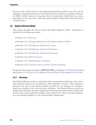 Turbulence
In many cases, models based on the Boussinesq hypothesis perform very well, and the
additional computational expense of the Reynolds stress model is not justiﬁed. However,
the RSM is clearly superior in situations where the anisotropy of turbulence has a dom-
inant eﬀect on the mean ﬂow. Such cases include highly swirling ﬂows and stress-driven
secondary ﬂows.
4.3 Spalart-Allmaras Model
This section describes the theory behind the Spalart-Allmaras model. Information is
presented in the following sections:
• Section 4.3.1: Overview
• Section 4.3.2: Transport Equation for the Spalart-Allmaras Model
• Section 4.3.3: Modeling the Turbulent Viscosity
• Section 4.3.4: Modeling the Turbulent Production
• Section 4.3.5: Modeling the Turbulent Destruction
• Section 4.3.6: Model Constants
• Section 4.3.7: Wall Boundary Conditions
• Section 4.3.8: Convective Heat and Mass Transfer Modeling
For details about using the model in ANSYS FLUENT, see Chapter 12: Modeling Turbulence
and Section 12.5: Setting Up the Spalart-Allmaras Model in the separate User’s Guide.
4.3.1 Overview
The Spalart-Allmaras model is a relatively simple one-equation model that solves a mod-
eled transport equation for the kinematic eddy (turbulent) viscosity. This embodies a
relatively new class of one-equation models in which it is not necessary to calculate a
length scale related to the local shear layer thickness. The Spalart-Allmaras model was
designed speciﬁcally for aerospace applications involving wall-bounded ﬂows and has been
shown to give good results for boundary layers subjected to adverse pressure gradients.
It is also gaining popularity in the turbomachinery applications.
4-6 Release 12.0 c ANSYS, Inc. January 29, 2009
 