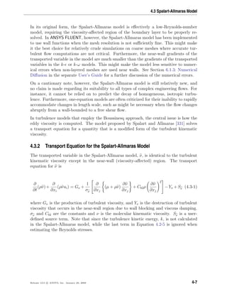4.3 Spalart-Allmaras Model
In its original form, the Spalart-Allmaras model is eﬀectively a low-Reynolds-number
model, requiring the viscosity-aﬀected region of the boundary layer to be properly re-
solved. In ANSYS FLUENT, however, the Spalart-Allmaras model has been implemented
to use wall functions when the mesh resolution is not suﬃciently ﬁne. This might make
it the best choice for relatively crude simulations on coarse meshes where accurate tur-
bulent ﬂow computations are not critical. Furthermore, the near-wall gradients of the
transported variable in the model are much smaller than the gradients of the transported
variables in the k- or k-ω models. This might make the model less sensitive to numer-
ical errors when non-layered meshes are used near walls. See Section 6.1.3: Numerical
Diﬀusion in the separate User’s Guide for a further discussion of the numerical errors.
On a cautionary note, however, the Spalart-Allmaras model is still relatively new, and
no claim is made regarding its suitability to all types of complex engineering ﬂows. For
instance, it cannot be relied on to predict the decay of homogeneous, isotropic turbu-
lence. Furthermore, one-equation models are often criticized for their inability to rapidly
accommodate changes in length scale, such as might be necessary when the ﬂow changes
abruptly from a wall-bounded to a free shear ﬂow.
In turbulence models that employ the Boussinesq approach, the central issue is how the
eddy viscosity is computed. The model proposed by Spalart and Allmaras [331] solves
a transport equation for a quantity that is a modiﬁed form of the turbulent kinematic
viscosity.
4.3.2 Transport Equation for the Spalart-Allmaras Model
The transported variable in the Spalart-Allmaras model, ν, is identical to the turbulent
kinematic viscosity except in the near-wall (viscosity-aﬀected) region. The transport
equation for ν is
∂
∂t
(ρν)+
∂
∂xi
(ρνui) = Gν +
1
σν


∂
∂xj
(µ + ρν)
∂ν
∂xj
+ Cb2ρ
∂ν
∂xj
2

 −Yν +Sν (4.3-1)
where Gν is the production of turbulent viscosity, and Yν is the destruction of turbulent
viscosity that occurs in the near-wall region due to wall blocking and viscous damping.
σν and Cb2 are the constants and ν is the molecular kinematic viscosity. Sν is a user-
deﬁned source term. Note that since the turbulence kinetic energy, k, is not calculated
in the Spalart-Allmaras model, while the last term in Equation 4.2-5 is ignored when
estimating the Reynolds stresses.
Release 12.0 c ANSYS, Inc. January 29, 2009 4-7
 