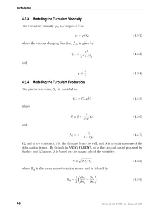 Turbulence
4.3.3 Modeling the Turbulent Viscosity
The turbulent viscosity, µt, is computed from
µt = ρνfv1 (4.3-2)
where the viscous damping function, fv1, is given by
fv1 =
χ3
χ3 + C3
v1
(4.3-3)
and
χ ≡
ν
ν
(4.3-4)
4.3.4 Modeling the Turbulent Production
The production term, Gν, is modeled as
Gν = Cb1ρSν (4.3-5)
where
S ≡ S +
ν
κ2d2
fv2 (4.3-6)
and
fv2 = 1 −
χ
1 + χfv1
(4.3-7)
Cb1 and κ are constants, d is the distance from the wall, and S is a scalar measure of the
deformation tensor. By default in ANSYS FLUENT, as in the original model proposed by
Spalart and Allmaras, S is based on the magnitude of the vorticity:
S ≡ 2ΩijΩij (4.3-8)
where Ωij is the mean rate-of-rotation tensor and is deﬁned by
Ωij =
1
2
∂ui
∂xj
−
∂uj
∂xi
(4.3-9)
4-8 Release 12.0 c ANSYS, Inc. January 29, 2009
 