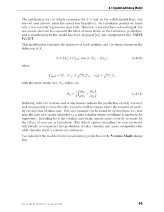 4.3 Spalart-Allmaras Model
The justiﬁcation for the default expression for S is that, in the wall-bounded ﬂows that
were of most interest when the model was formulated, the turbulence production found
only where vorticity is generated near walls. However, it has since been acknowledged that
one should also take into account the eﬀect of mean strain on the turbulence production,
and a modiﬁcation to the model has been proposed [65] and incorporated into ANSYS
FLUENT.
This modiﬁcation combines the measures of both vorticity and the strain tensors in the
deﬁnition of S:
S ≡ |Ωij| + Cprod min (0, |Sij| − |Ωij|) (4.3-10)
where
Cprod = 2.0, |Ωij| ≡ 2ΩijΩij, |Sij| ≡ 2SijSij
with the mean strain rate, Sij, deﬁned as
Sij =
1
2
∂uj
∂xi
+
∂ui
∂xj
(4.3-11)
Including both the rotation and strain tensors reduces the production of eddy viscosity
and consequently reduces the eddy viscosity itself in regions where the measure of vortic-
ity exceeds that of strain rate. One such example can be found in vortical ﬂows, i.e., ﬂow
near the core of a vortex subjected to a pure rotation where turbulence is known to be
suppressed. Including both the rotation and strain tensors more correctly accounts for
the eﬀects of rotation on turbulence. The default option (including the rotation tensor
only) tends to overpredict the production of eddy viscosity and hence overpredicts the
eddy viscosity itself in certain circumstances.
You can select the modiﬁed form for calculating production in the Viscous Model dialog
box.
Release 12.0 c ANSYS, Inc. January 29, 2009 4-9
 