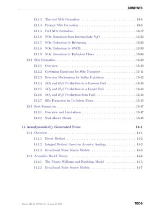 CONTENTS
13.1.3 Thermal NOx Formation . . . . . . . . . . . . . . . . . . . . . . 13-4
13.1.4 Prompt NOx Formation . . . . . . . . . . . . . . . . . . . . . . . 13-8
13.1.5 Fuel NOx Formation . . . . . . . . . . . . . . . . . . . . . . . . . 13-12
13.1.6 NOx Formation from Intermediate N2O . . . . . . . . . . . . . . 13-24
13.1.7 NOx Reduction by Reburning . . . . . . . . . . . . . . . . . . . 13-26
13.1.8 NOx Reduction by SNCR . . . . . . . . . . . . . . . . . . . . . . 13-30
13.1.9 NOx Formation in Turbulent Flows . . . . . . . . . . . . . . . . 13-36
13.2 SOx Formation . . . . . . . . . . . . . . . . . . . . . . . . . . . . . . . . 13-39
13.2.1 Overview . . . . . . . . . . . . . . . . . . . . . . . . . . . . . . . 13-40
13.2.2 Governing Equations for SOx Transport . . . . . . . . . . . . . . 13-41
13.2.3 Reaction Mechanisms for Sulfur Oxidation . . . . . . . . . . . . 13-42
13.2.4 SO2 and H2S Production in a Gaseous Fuel . . . . . . . . . . . . 13-44
13.2.5 SO2 and H2S Production in a Liquid Fuel . . . . . . . . . . . . 13-44
13.2.6 SO2 and H2S Production from Coal . . . . . . . . . . . . . . . . 13-44
13.2.7 SOx Formation in Turbulent Flows . . . . . . . . . . . . . . . . . 13-45
13.3 Soot Formation . . . . . . . . . . . . . . . . . . . . . . . . . . . . . . . . 13-47
13.3.1 Overview and Limitations . . . . . . . . . . . . . . . . . . . . . . 13-47
13.3.2 Soot Model Theory . . . . . . . . . . . . . . . . . . . . . . . . . 13-48
14 Aerodynamically Generated Noise 14-1
14.1 Overview . . . . . . . . . . . . . . . . . . . . . . . . . . . . . . . . . . . 14-1
14.1.1 Direct Method . . . . . . . . . . . . . . . . . . . . . . . . . . . . 14-2
14.1.2 Integral Method Based on Acoustic Analogy . . . . . . . . . . . 14-2
14.1.3 Broadband Noise Source Models . . . . . . . . . . . . . . . . . . 14-3
14.2 Acoustics Model Theory . . . . . . . . . . . . . . . . . . . . . . . . . . . 14-4
14.2.1 The Ffowcs Williams and Hawkings Model . . . . . . . . . . . . 14-5
14.2.2 Broadband Noise Source Models . . . . . . . . . . . . . . . . . . 14-7
Release 12.0 c ANSYS, Inc. January 29, 2009 TOC-9
 
