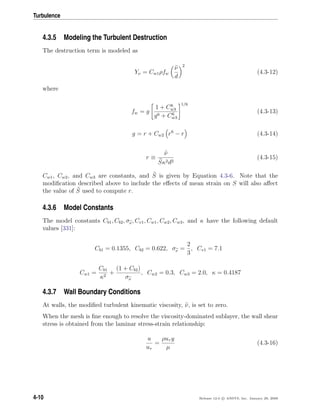 Turbulence
4.3.5 Modeling the Turbulent Destruction
The destruction term is modeled as
Yν = Cw1ρfw
ν
d
2
(4.3-12)
where
fw = g
1 + C6
w3
g6 + C6
w3
1/6
(4.3-13)
g = r + Cw2 r6
− r (4.3-14)
r ≡
ν
Sκ2d2
(4.3-15)
Cw1, Cw2, and Cw3 are constants, and S is given by Equation 4.3-6. Note that the
modiﬁcation described above to include the eﬀects of mean strain on S will also aﬀect
the value of S used to compute r.
4.3.6 Model Constants
The model constants Cb1, Cb2, σν, Cv1, Cw1, Cw2, Cw3, and κ have the following default
values [331]:
Cb1 = 0.1355, Cb2 = 0.622, σν =
2
3
, Cv1 = 7.1
Cw1 =
Cb1
κ2
+
(1 + Cb2)
σν
, Cw2 = 0.3, Cw3 = 2.0, κ = 0.4187
4.3.7 Wall Boundary Conditions
At walls, the modiﬁed turbulent kinematic viscosity, ν, is set to zero.
When the mesh is ﬁne enough to resolve the viscosity-dominated sublayer, the wall shear
stress is obtained from the laminar stress-strain relationship:
u
uτ
=
ρuτ y
µ
(4.3-16)
4-10 Release 12.0 c ANSYS, Inc. January 29, 2009
 