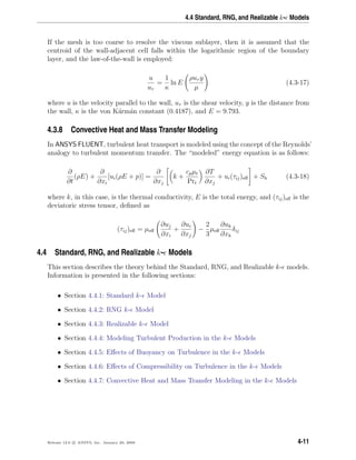 4.4 Standard, RNG, and Realizable k- Models
If the mesh is too coarse to resolve the viscous sublayer, then it is assumed that the
centroid of the wall-adjacent cell falls within the logarithmic region of the boundary
layer, and the law-of-the-wall is employed:
u
uτ
=
1
κ
ln E
ρuτ y
µ
(4.3-17)
where u is the velocity parallel to the wall, uτ is the shear velocity, y is the distance from
the wall, κ is the von K´arm´an constant (0.4187), and E = 9.793.
4.3.8 Convective Heat and Mass Transfer Modeling
In ANSYS FLUENT, turbulent heat transport is modeled using the concept of the Reynolds’
analogy to turbulent momentum transfer. The “modeled” energy equation is as follows:
∂
∂t
(ρE) +
∂
∂xi
[ui(ρE + p)] =
∂
∂xj
k +
cpµt
Prt
∂T
∂xj
+ ui(τij)eﬀ + Sh (4.3-18)
where k, in this case, is the thermal conductivity, E is the total energy, and (τij)eﬀ is the
deviatoric stress tensor, deﬁned as
(τij)eﬀ = µeﬀ
∂uj
∂xi
+
∂ui
∂xj
−
2
3
µeﬀ
∂uk
∂xk
δij
4.4 Standard, RNG, and Realizable k- Models
This section describes the theory behind the Standard, RNG, and Realizable k- models.
Information is presented in the following sections:
• Section 4.4.1: Standard k- Model
• Section 4.4.2: RNG k- Model
• Section 4.4.3: Realizable k- Model
• Section 4.4.4: Modeling Turbulent Production in the k- Models
• Section 4.4.5: Eﬀects of Buoyancy on Turbulence in the k- Models
• Section 4.4.6: Eﬀects of Compressibility on Turbulence in the k- Models
• Section 4.4.7: Convective Heat and Mass Transfer Modeling in the k- Models
Release 12.0 c ANSYS, Inc. January 29, 2009 4-11
 