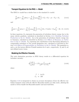 4.4 Standard, RNG, and Realizable k- Models
Transport Equations for the RNG k- Model
The RNG k- model has a similar form to the standard k- model:
∂
∂t
(ρk) +
∂
∂xi
(ρkui) =
∂
∂xj
αkµeﬀ
∂k
∂xj
+ Gk + Gb − ρ − YM + Sk (4.4-4)
and
∂
∂t
(ρ ) +
∂
∂xi
(ρ ui) =
∂
∂xj
α µeﬀ
∂
∂xj
+ C1
k
(Gk + C3 Gb) − C2 ρ
2
k
− R + S (4.4-5)
In these equations, Gk represents the generation of turbulence kinetic energy due to the
mean velocity gradients, calculated as described in Section 4.4.4: Modeling Turbulent
Production in the k- Models. Gb is the generation of turbulence kinetic energy due
to buoyancy, calculated as described in Section 4.4.5: Eﬀects of Buoyancy on Turbu-
lence in the k- Models. YM represents the contribution of the ﬂuctuating dilatation in
compressible turbulence to the overall dissipation rate, calculated as described in Sec-
tion 4.4.6: Eﬀects of Compressibility on Turbulence in the k- Models. The quantities αk
and α are the inverse eﬀective Prandtl numbers for k and , respectively. Sk and S are
user-deﬁned source terms.
Modeling the Effective Viscosity
The scale elimination procedure in RNG theory results in a diﬀerential equation for
turbulent viscosity:
d
ρ2
k
√
µ
= 1.72
ˆν
√
ˆν3 − 1 + Cν
dˆν (4.4-6)
where
ˆν = µeﬀ/µ
Cν ≈ 100
Equation 4.4-6 is integrated to obtain an accurate description of how the eﬀective tur-
bulent transport varies with the eﬀective Reynolds number (or eddy scale), allowing the
model to better handle low-Reynolds-number and near-wall ﬂows.
Release 12.0 c ANSYS, Inc. January 29, 2009 4-15
 