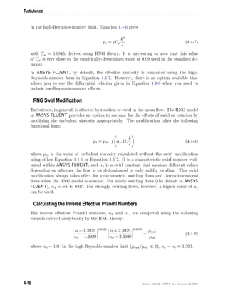 Turbulence
In the high-Reynolds-number limit, Equation 4.4-6 gives
µt = ρCµ
k2
(4.4-7)
with Cµ = 0.0845, derived using RNG theory. It is interesting to note that this value
of Cµ is very close to the empirically-determined value of 0.09 used in the standard k-
model.
In ANSYS FLUENT, by default, the eﬀective viscosity is computed using the high-
Reynolds-number form in Equation 4.4-7. However, there is an option available that
allows you to use the diﬀerential relation given in Equation 4.4-6 when you need to
include low-Reynolds-number eﬀects.
RNG Swirl Modiﬁcation
Turbulence, in general, is aﬀected by rotation or swirl in the mean ﬂow. The RNG model
in ANSYS FLUENT provides an option to account for the eﬀects of swirl or rotation by
modifying the turbulent viscosity appropriately. The modiﬁcation takes the following
functional form:
µt = µt0 f αs, Ω,
k
(4.4-8)
where µt0 is the value of turbulent viscosity calculated without the swirl modiﬁcation
using either Equation 4.4-6 or Equation 4.4-7. Ω is a characteristic swirl number eval-
uated within ANSYS FLUENT, and αs is a swirl constant that assumes diﬀerent values
depending on whether the ﬂow is swirl-dominated or only mildly swirling. This swirl
modiﬁcation always takes eﬀect for axisymmetric, swirling ﬂows and three-dimensional
ﬂows when the RNG model is selected. For mildly swirling ﬂows (the default in ANSYS
FLUENT), αs is set to 0.07. For strongly swirling ﬂows, however, a higher value of αs
can be used.
Calculating the Inverse Effective Prandtl Numbers
The inverse eﬀective Prandtl numbers, αk and α , are computed using the following
formula derived analytically by the RNG theory:
α − 1.3929
α0 − 1.3929
0.6321
α + 2.3929
α0 + 2.3929
0.3679
=
µmol
µeﬀ
(4.4-9)
where α0 = 1.0. In the high-Reynolds-number limit (µmol/µeﬀ 1), αk = α ≈ 1.393.
4-16 Release 12.0 c ANSYS, Inc. January 29, 2009
 