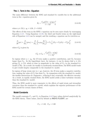 4.4 Standard, RNG, and Realizable k- Models
The R Term in the Equation
The main diﬀerence between the RNG and standard k- models lies in the additional
term in the equation given by
R =
Cµρη3
(1 − η/η0)
1 + βη3
2
k
(4.4-10)
where η ≡ Sk/ , η0 = 4.38, β = 0.012.
The eﬀects of this term in the RNG equation can be seen more clearly by rearranging
Equation 4.4-5. Using Equation 4.4-10, the third and fourth terms on the right-hand
side of Equation 4.4-5 can be merged, and the resulting equation can be rewritten as
∂
∂t
(ρ ) +
∂
∂xi
(ρ ui) =
∂
∂xj
α µeﬀ
∂
∂xj
+ C1
k
(Gk + C3 Gb) − C∗
2 ρ
2
k
(4.4-11)
where C∗
2 is given by
C∗
2 ≡ C2 +
Cµη3
(1 − η/η0)
1 + βη3
(4.4-12)
In regions where η < η0, the R term makes a positive contribution, and C∗
2 becomes
larger than C2 . In the logarithmic layer, for instance, it can be shown that η ≈ 3.0,
giving C∗
2 ≈ 2.0, which is close in magnitude to the value of C2 in the standard k-
model (1.92). As a result, for weakly to moderately strained ﬂows, the RNG model tends
to give results largely comparable to the standard k- model.
In regions of large strain rate (η > η0), however, the R term makes a negative contribu-
tion, making the value of C∗
2 less than C2 . In comparison with the standard k- model,
the smaller destruction of augments , reducing k and, eventually, the eﬀective viscosity.
As a result, in rapidly strained ﬂows, the RNG model yields a lower turbulent viscosity
than the standard k- model.
Thus, the RNG model is more responsive to the eﬀects of rapid strain and streamline
curvature than the standard k- model, which explains the superior performance of the
RNG model for certain classes of ﬂows.
Model Constants
The model constants C1 and C2 in Equation 4.4-5 have values derived analytically by
the RNG theory. These values, used by default in ANSYS FLUENT, are
C1 = 1.42, C2 = 1.68
Release 12.0 c ANSYS, Inc. January 29, 2009 4-17
 