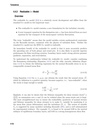 Turbulence
4.4.3 Realizable k- Model
Overview
The realizable k- model [313] is a relatively recent development and diﬀers from the
standard k- model in two important ways:
• The realizable k- model contains a new formulation for the turbulent viscosity.
• A new transport equation for the dissipation rate, , has been derived from an exact
equation for the transport of the mean-square vorticity ﬂuctuation.
The term “realizable” means that the model satisﬁes certain mathematical constraints
on the Reynolds stresses, consistent with the physics of turbulent ﬂows. Neither the
standard k- model nor the RNG k- model is realizable.
An immediate beneﬁt of the realizable k- model is that it more accurately predicts
the spreading rate of both planar and round jets. It is also likely to provide superior
performance for ﬂows involving rotation, boundary layers under strong adverse pressure
gradients, separation, and recirculation.
To understand the mathematics behind the realizable k- model, consider combining
the Boussinesq relationship (Equation 4.2-5) and the eddy viscosity deﬁnition (Equa-
tion 4.4-3) to obtain the following expression for the normal Reynolds stress in an in-
compressible strained mean ﬂow:
u2 =
2
3
k − 2 νt
∂U
∂x
(4.4-13)
Using Equation 4.4-3 for νt ≡ µt/ρ, one obtains the result that the normal stress, u2,
which by deﬁnition is a positive quantity, becomes negative, i.e., “non-realizable”, when
the strain is large enough to satisfy
k ∂U
∂x
>
1
3Cµ
≈ 3.7 (4.4-14)
Similarly, it can also be shown that the Schwarz inequality for shear stresses (uαuβ
2
≤
u2
αu2
β; no summation over α and β) can be violated when the mean strain rate is large.
The most straightforward way to ensure the realizability (positivity of normal stresses
and Schwarz inequality for shear stresses) is to make Cµ variable by sensitizing it to
the mean ﬂow (mean deformation) and the turbulence (k, ). The notion of variable
Cµ is suggested by many modelers including Reynolds [291], and is well substantiated
by experimental evidence. For example, Cµ is found to be around 0.09 in the inertial
sublayer of equilibrium boundary layers, and 0.05 in a strong homogeneous shear ﬂow.
4-18 Release 12.0 c ANSYS, Inc. January 29, 2009
 