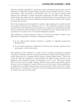 4.4 Standard, RNG, and Realizable k- Models
Both the realizable and RNG k- models have shown substantial improvements over the
standard k- model where the ﬂow features include strong streamline curvature, vortices,
and rotation. Since the model is still relatively new, it is not clear in exactly which
instances the realizable k- model consistently outperforms the RNG model. However,
initial studies have shown that the realizable model provides the best performance of all
the k- model versions for several validations of separated ﬂows and ﬂows with complex
secondary ﬂow features.
One of the weaknesses of the standard k- model or other traditional k- models lies with
the modeled equation for the dissipation rate ( ). The well-known round-jet anomaly
(named based on the ﬁnding that the spreading rate in planar jets is predicted reasonably
well, but prediction of the spreading rate for axisymmetric jets is unexpectedly poor) is
considered to be mainly due to the modeled dissipation equation.
The realizable k- model proposed by Shih et al. [313] was intended to address these
deﬁciencies of traditional k- models by adopting the following:
• A new eddy-viscosity formula involving a variable Cµ originally proposed by
Reynolds [291].
• A new model equation for dissipation ( ) based on the dynamic equation of the
mean-square vorticity ﬂuctuation.
One limitation of the realizable k- model is that it produces non-physical turbulent
viscosities in situations when the computational domain contains both rotating and sta-
tionary ﬂuid zones (e.g., multiple reference frames, rotating sliding meshes). This is due
to the fact that the realizable k- model includes the eﬀects of mean rotation in the
deﬁnition of the turbulent viscosity (see Equations 4.4-17–4.4-19). This extra rotation
eﬀect has been tested on single rotating reference frame systems and showed superior
behavior over the standard k- model. However, due to the nature of this modiﬁcation,
its application to multiple reference frame systems should be taken with some caution.
See Section 4.4.3: Modeling the Turbulent Viscosity for information about how to include
or exclude this term from the model.
Release 12.0 c ANSYS, Inc. January 29, 2009 4-19
 