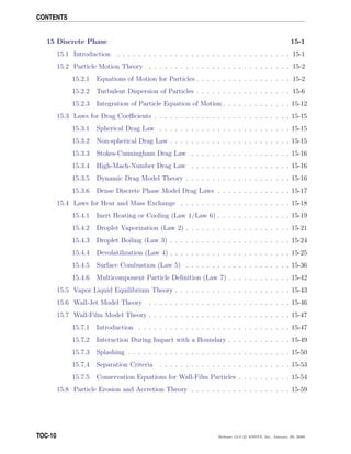 CONTENTS
15 Discrete Phase 15-1
15.1 Introduction . . . . . . . . . . . . . . . . . . . . . . . . . . . . . . . . . 15-1
15.2 Particle Motion Theory . . . . . . . . . . . . . . . . . . . . . . . . . . . 15-2
15.2.1 Equations of Motion for Particles . . . . . . . . . . . . . . . . . . 15-2
15.2.2 Turbulent Dispersion of Particles . . . . . . . . . . . . . . . . . . 15-6
15.2.3 Integration of Particle Equation of Motion . . . . . . . . . . . . . 15-12
15.3 Laws for Drag Coeﬃcients . . . . . . . . . . . . . . . . . . . . . . . . . . 15-15
15.3.1 Spherical Drag Law . . . . . . . . . . . . . . . . . . . . . . . . . 15-15
15.3.2 Non-spherical Drag Law . . . . . . . . . . . . . . . . . . . . . . . 15-15
15.3.3 Stokes-Cunningham Drag Law . . . . . . . . . . . . . . . . . . . 15-16
15.3.4 High-Mach-Number Drag Law . . . . . . . . . . . . . . . . . . . 15-16
15.3.5 Dynamic Drag Model Theory . . . . . . . . . . . . . . . . . . . . 15-16
15.3.6 Dense Discrete Phase Model Drag Laws . . . . . . . . . . . . . . 15-17
15.4 Laws for Heat and Mass Exchange . . . . . . . . . . . . . . . . . . . . . 15-18
15.4.1 Inert Heating or Cooling (Law 1/Law 6) . . . . . . . . . . . . . . 15-19
15.4.2 Droplet Vaporization (Law 2) . . . . . . . . . . . . . . . . . . . . 15-21
15.4.3 Droplet Boiling (Law 3) . . . . . . . . . . . . . . . . . . . . . . . 15-24
15.4.4 Devolatilization (Law 4) . . . . . . . . . . . . . . . . . . . . . . . 15-25
15.4.5 Surface Combustion (Law 5) . . . . . . . . . . . . . . . . . . . . 15-36
15.4.6 Multicomponent Particle Deﬁnition (Law 7) . . . . . . . . . . . . 15-42
15.5 Vapor Liquid Equilibrium Theory . . . . . . . . . . . . . . . . . . . . . . 15-43
15.6 Wall-Jet Model Theory . . . . . . . . . . . . . . . . . . . . . . . . . . . 15-46
15.7 Wall-Film Model Theory . . . . . . . . . . . . . . . . . . . . . . . . . . . 15-47
15.7.1 Introduction . . . . . . . . . . . . . . . . . . . . . . . . . . . . . 15-47
15.7.2 Interaction During Impact with a Boundary . . . . . . . . . . . . 15-49
15.7.3 Splashing . . . . . . . . . . . . . . . . . . . . . . . . . . . . . . . 15-50
15.7.4 Separation Criteria . . . . . . . . . . . . . . . . . . . . . . . . . 15-53
15.7.5 Conservation Equations for Wall-Film Particles . . . . . . . . . . 15-54
15.8 Particle Erosion and Accretion Theory . . . . . . . . . . . . . . . . . . . 15-59
TOC-10 Release 12.0 c ANSYS, Inc. January 29, 2009
 
