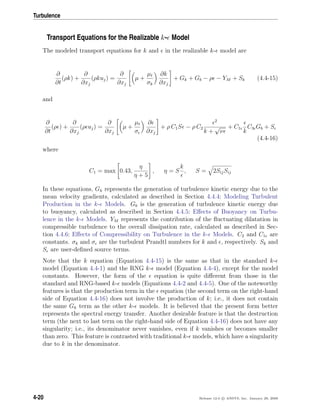 Turbulence
Transport Equations for the Realizable k- Model
The modeled transport equations for k and in the realizable k- model are
∂
∂t
(ρk) +
∂
∂xj
(ρkuj) =
∂
∂xj
µ +
µt
σk
∂k
∂xj
+ Gk + Gb − ρ − YM + Sk (4.4-15)
and
∂
∂t
(ρ ) +
∂
∂xj
(ρ uj) =
∂
∂xj
µ +
µt
σ
∂
∂xj
+ ρ C1S − ρ C2
2
k +
√
ν
+ C1
k
C3 Gb + S
(4.4-16)
where
C1 = max 0.43,
η
η + 5
, η = S
k
, S = 2SijSij
In these equations, Gk represents the generation of turbulence kinetic energy due to the
mean velocity gradients, calculated as described in Section 4.4.4: Modeling Turbulent
Production in the k- Models. Gb is the generation of turbulence kinetic energy due
to buoyancy, calculated as described in Section 4.4.5: Eﬀects of Buoyancy on Turbu-
lence in the k- Models. YM represents the contribution of the ﬂuctuating dilatation in
compressible turbulence to the overall dissipation rate, calculated as described in Sec-
tion 4.4.6: Eﬀects of Compressibility on Turbulence in the k- Models. C2 and C1 are
constants. σk and σ are the turbulent Prandtl numbers for k and , respectively. Sk and
S are user-deﬁned source terms.
Note that the k equation (Equation 4.4-15) is the same as that in the standard k-
model (Equation 4.4-1) and the RNG k- model (Equation 4.4-4), except for the model
constants. However, the form of the equation is quite diﬀerent from those in the
standard and RNG-based k- models (Equations 4.4-2 and 4.4-5). One of the noteworthy
features is that the production term in the equation (the second term on the right-hand
side of Equation 4.4-16) does not involve the production of k; i.e., it does not contain
the same Gk term as the other k- models. It is believed that the present form better
represents the spectral energy transfer. Another desirable feature is that the destruction
term (the next to last term on the right-hand side of Equation 4.4-16) does not have any
singularity; i.e., its denominator never vanishes, even if k vanishes or becomes smaller
than zero. This feature is contrasted with traditional k- models, which have a singularity
due to k in the denominator.
4-20 Release 12.0 c ANSYS, Inc. January 29, 2009
 