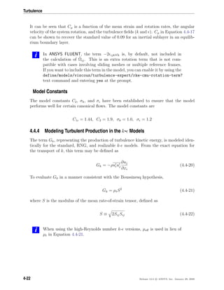 Turbulence
It can be seen that Cµ is a function of the mean strain and rotation rates, the angular
velocity of the system rotation, and the turbulence ﬁelds (k and ). Cµ in Equation 4.4-17
can be shown to recover the standard value of 0.09 for an inertial sublayer in an equilib-
rium boundary layer.
i In ANSYS FLUENT, the term −2 ijkωk is, by default, not included in
the calculation of Ωij. This is an extra rotation term that is not com-
patible with cases involving sliding meshes or multiple reference frames.
If you want to include this term in the model, you can enable it by using the
define/models/viscous/turbulence-expert/rke-cmu-rotation-term?
text command and entering yes at the prompt.
Model Constants
The model constants C2, σk, and σ have been established to ensure that the model
performs well for certain canonical ﬂows. The model constants are
C1 = 1.44, C2 = 1.9, σk = 1.0, σ = 1.2
4.4.4 Modeling Turbulent Production in the k- Models
The term Gk, representing the production of turbulence kinetic energy, is modeled iden-
tically for the standard, RNG, and realizable k- models. From the exact equation for
the transport of k, this term may be deﬁned as
Gk = −ρuiuj
∂uj
∂xi
(4.4-20)
To evaluate Gk in a manner consistent with the Boussinesq hypothesis,
Gk = µtS2
(4.4-21)
where S is the modulus of the mean rate-of-strain tensor, deﬁned as
S ≡ 2SijSij (4.4-22)
i When using the high-Reynolds number k- versions, µeﬀ is used in lieu of
µt in Equation 4.4-21.
4-22 Release 12.0 c ANSYS, Inc. January 29, 2009
 