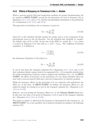 4.4 Standard, RNG, and Realizable k- Models
4.4.5 Effects of Buoyancy on Turbulence in the k- Models
When a non-zero gravity ﬁeld and temperature gradient are present simultaneously, the
k- models in ANSYS FLUENT account for the generation of k due to buoyancy (Gb in
Equations 4.4-1, 4.4-4, and 4.4-15), and the corresponding contribution to the production
of in Equations 4.4-2, 4.4-5, and 4.4-16.
The generation of turbulence due to buoyancy is given by
Gb = βgi
µt
Prt
∂T
∂xi
(4.4-23)
where Prt is the turbulent Prandtl number for energy and gi is the component of the
gravitational vector in the ith direction. For the standard and realizable k- models,
the default value of Prt is 0.85. In the case of the RNG k- model, Prt = 1/α, where
α is given by Equation 4.4-9, but with α0 = 1/Pr = k/µcp. The coeﬃcient of thermal
expansion, β, is deﬁned as
β = −
1
ρ
∂ρ
∂T p
(4.4-24)
For ideal gases, Equation 4.4-23 reduces to
Gb = −gi
µt
ρPrt
∂ρ
∂xi
(4.4-25)
It can be seen from the transport equations for k (Equations 4.4-1, 4.4-4, and 4.4-15)
that turbulence kinetic energy tends to be augmented (Gb > 0) in unstable stratiﬁcation.
For stable stratiﬁcation, buoyancy tends to suppress the turbulence (Gb < 0). In ANSYS
FLUENT, the eﬀects of buoyancy on the generation of k are always included when you
have both a non-zero gravity ﬁeld and a non-zero temperature (or density) gradient.
While the buoyancy eﬀects on the generation of k are relatively well understood, the
eﬀect on is less clear. In ANSYS FLUENT, by default, the buoyancy eﬀects on are
neglected simply by setting Gb to zero in the transport equation for (Equation 4.4-2,
4.4-5, or 4.4-16).
However, you can include the buoyancy eﬀects on in the Viscous Model dialog box.
In this case, the value of Gb given by Equation 4.4-25 is used in the transport equation
for (Equation 4.4-2, 4.4-5, or 4.4-16).
The degree to which is aﬀected by the buoyancy is determined by the constant C3 . In
ANSYS FLUENT, C3 is not speciﬁed, but is instead calculated according to the following
relation [127]:
Release 12.0 c ANSYS, Inc. January 29, 2009 4-23
 