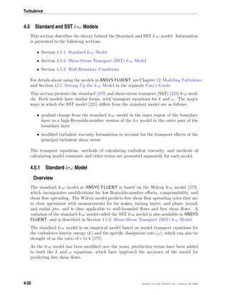 Turbulence
4.5 Standard and SST k-ω Models
This section describes the theory behind the Standard and SST k-ω model. Information
is presented in the following sections:
• Section 4.5.1: Standard k-ω Model
• Section 4.5.2: Shear-Stress Transport (SST) k-ω Model
• Section 4.5.3: Wall Boundary Conditions
For details about using the models in ANSYS FLUENT, see Chapter 12: Modeling Turbulence
and Section 12.7: Setting Up the k-ω Model in the separate User’s Guide.
This section presents the standard [379] and shear-stress transport (SST) [224] k-ω mod-
els. Both models have similar forms, with transport equations for k and ω. The major
ways in which the SST model [225] diﬀers from the standard model are as follows:
• gradual change from the standard k-ω model in the inner region of the boundary
layer to a high-Reynolds-number version of the k- model in the outer part of the
boundary layer
• modiﬁed turbulent viscosity formulation to account for the transport eﬀects of the
principal turbulent shear stress
The transport equations, methods of calculating turbulent viscosity, and methods of
calculating model constants and other terms are presented separately for each model.
4.5.1 Standard k-ω Model
Overview
The standard k-ω model in ANSYS FLUENT is based on the Wilcox k-ω model [379],
which incorporates modiﬁcations for low-Reynolds-number eﬀects, compressibility, and
shear ﬂow spreading. The Wilcox model predicts free shear ﬂow spreading rates that are
in close agreement with measurements for far wakes, mixing layers, and plane, round,
and radial jets, and is thus applicable to wall-bounded ﬂows and free shear ﬂows. A
variation of the standard k-ω model called the SST k-ω model is also available in ANSYS
FLUENT, and is described in Section 4.5.2: Shear-Stress Transport (SST) k-ω Model.
The standard k-ω model is an empirical model based on model transport equations for
the turbulence kinetic energy (k) and the speciﬁc dissipation rate (ω), which can also be
thought of as the ratio of to k [379].
As the k-ω model has been modiﬁed over the years, production terms have been added
to both the k and ω equations, which have improved the accuracy of the model for
predicting free shear ﬂows.
4-26 Release 12.0 c ANSYS, Inc. January 29, 2009
 