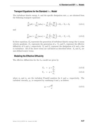4.5 Standard and SST k-ω Models
Transport Equations for the Standard k-ω Model
The turbulence kinetic energy, k, and the speciﬁc dissipation rate, ω, are obtained from
the following transport equations:
∂
∂t
(ρk) +
∂
∂xi
(ρkui) =
∂
∂xj
Γk
∂k
∂xj
+ Gk − Yk + Sk (4.5-1)
and
∂
∂t
(ρω) +
∂
∂xi
(ρωui) =
∂
∂xj
Γω
∂ω
∂xj
+ Gω − Yω + Sω (4.5-2)
In these equations, Gk represents the generation of turbulence kinetic energy due to mean
velocity gradients. Gω represents the generation of ω. Γk and Γω represent the eﬀective
diﬀusivity of k and ω, respectively. Yk and Yω represent the dissipation of k and ω due
to turbulence. All of the above terms are calculated as described below. Sk and Sω are
user-deﬁned source terms.
Modeling the Effective Diffusivity
The eﬀective diﬀusivities for the k-ω model are given by
Γk = µ +
µt
σk
(4.5-3)
Γω = µ +
µt
σω
(4.5-4)
where σk and σω are the turbulent Prandtl numbers for k and ω, respectively. The
turbulent viscosity, µt, is computed by combining k and ω as follows:
µt = α∗ ρk
ω
(4.5-5)
Release 12.0 c ANSYS, Inc. January 29, 2009 4-27
 