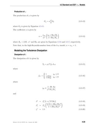 4.5 Standard and SST k-ω Models
Production of ω
The production of ω is given by
Gω = α
ω
k
Gk (4.5-13)
where Gk is given by Equation 4.5-11.
The coeﬃcient α is given by
α =
α∞
α∗
α0 + Ret/Rω
1 + Ret/Rω
(4.5-14)
where Rω = 2.95. α∗
and Ret are given by Equations 4.5-6 and 4.5-7, respectively.
Note that, in the high-Reynolds-number form of the k-ω model, α = α∞ = 1.
Modeling the Turbulence Dissipation
Dissipation of k
The dissipation of k is given by
Yk = ρ β∗
fβ∗ k ω (4.5-15)
where
fβ∗ =



1 χk ≤ 0
1+680χ2
k
1+400χ2
k
χk > 0
(4.5-16)
where
χk ≡
1
ω3
∂k
∂xj
∂ω
∂xj
(4.5-17)
and
β∗
= β∗
i [1 + ζ∗
F(Mt)] (4.5-18)
β∗
i = β∗
∞
4/15 + (Ret/Rβ)4
1 + (Ret/Rβ)4
(4.5-19)
ζ∗
= 1.5 (4.5-20)
Release 12.0 c ANSYS, Inc. January 29, 2009 4-29
 
